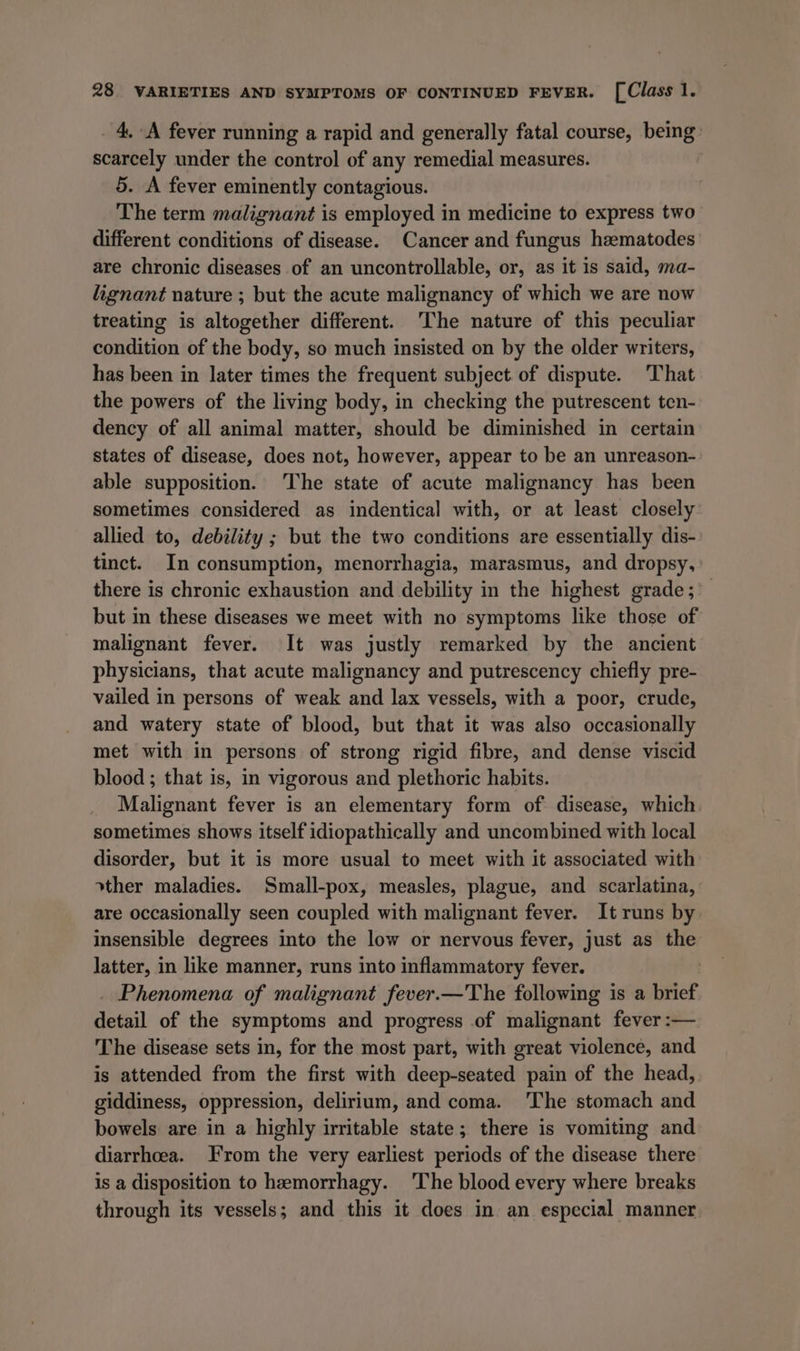 _ 4, A fever running a rapid and generally fatal course, being: scarcely under the control of any remedial measures. ) 5. A fever eminently contagious. The term malignant is employed in medicine to express two different conditions of disease. Cancer and fungus hzmatodes are chronic diseases of an uncontrollable, or, as it is said, ma- lignant nature ; but the acute malignancy of which we are now treating is altogether different. ‘The nature of this peculiar condition of the body, so much insisted on by the older writers, has been in later times the frequent subject of dispute. That the powers of the living body, in checking the putrescent ten- dency of all animal matter, should be diminished in certain states of disease, does not, however, appear to be an unreason- able supposition. The state of acute malignancy has been sometimes considered as indentical with, or at least closely: allied to, debility ; but the two conditions are essentially dis- tinct. In consumption, menorrhagia, marasmus, and dropsy, there is chronic exhaustion and debility in the highest grade; ’_ but in these diseases we meet with no symptoms like those of malignant fever. It was justly remarked by the ancient physicians, that acute malignancy and putrescency chiefly pre- vailed in persons of weak and lax vessels, with a poor, crude, and watery state of blood, but that it was also occasionally met with in persons of strong rigid fibre, and dense viscid blood ; that is, in vigorous and plethoric habits. Malignant fever is an elementary form of disease, which. sometimes shows itself idiopathically and uncombined with local disorder, but it is more usual to meet with it associated with other maladies. Small-pox, measles, plague, and scarlatina, are occasionally seen coupled with malignant fever. It runs by insensible degrees into the low or nervous fever, just as the latter, in like manner, runs into inflammatory fever. . _ Phenomena of malignant fever.—The following is a brief detail of the symptoms and progress of malignant fever :— The disease sets in, for the most part, with great violence, and is attended from the first with deep-seated pain of the head, giddiness, oppression, delirium, and coma. The stomach and bowels are in a highly irritable state; there is vomiting and diarrhoea. From the very earliest periods of the disease there is a disposition to hemorrhagy. ‘The blood every where breaks through its vessels; and this it does in an especial manner