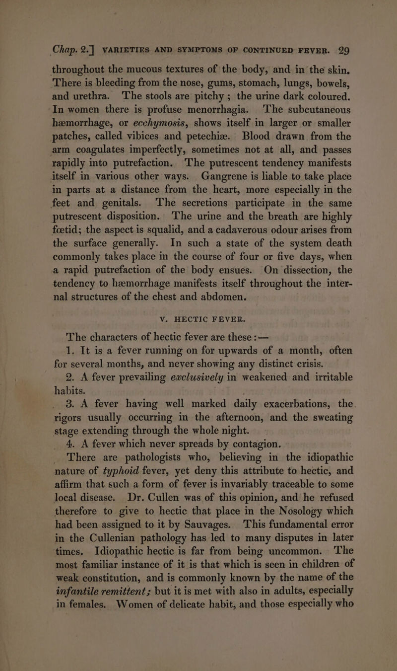 throughout the mucous textures of the body, and in the skin. There is bleeding from the nose, gums, stomach, lungs, bowels, and urethra. ‘The stools are pitchy ; the urine dark coloured. In women there is profuse menorrhagia. The subcutaneous hemorrhage, or ecehymosis, shows itself in larger or smaller patches, called vibices and petechize. Blood drawn from the arm coagulates imperfectly, sometimes not at all, and passes rapidly into putrefaction. ‘The putrescent tendency manifests itself in various other ways. Gangrene is liable to take place in parts at a distance from the heart, more especially in the feet and genitals. The secretions participate in the same putrescent disposition. The urine and the breath are highly foetid; the aspect is squalid, and a cadaverous odour arises from the surface generally. In such a state of the system death commonly takes place in the course of four or five days, when a rapid putrefaction of the body ensues. On dissection, the tendency to hemorrhage manifests itself throughout the inter- nal structures of the chest and abdomen. V. HECTIC FEVER. The characters of hectic fever are these : — 1. It is a fever running on for upwards of a month, often for several months, and never showing any distinct crisis. 2. A fever prevailing exclusively in weakened and irritable habits. 3. A fever having well marked daily exacerbations, the. rigors usually occurring in the afternoon, and the sweating stage extending through the whole night. 4. A fever which never spreads by contagion. _ There are pathologists who, believing in the idiopathic nature of typhoid fever, yet deny this attribute to hectic, and affirm that such a form of fever is invariably traceable to some local disease. Dr. Cullen was of this opinion, and he refused therefore to give to hectic that place in the Nosology which had been assigned to it by Sauvages. This fundamental error in the Cullenian pathology has led to many disputes in later times. Idiopathic hectic is far from being uncommon. — ‘The most familiar instance of it is that which is seen in children of weak constitution, and is commonly known by the name of the infantile remittent ; but it is met with also in adults, especially in females. Women of delicate habit, and those especially who