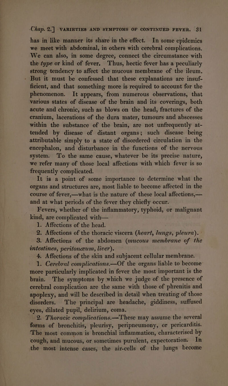 has in like manner its share in the effect. In some epidemics we meet with abdominal, in others with cerebral complications. We can also, in some degree, connect the circumstance with the type or kind of fever. Thus, hectic fever has a peculiarly strong tendency to affect the mucous membrane of the ileum. - But it must be confessed that these explanations are insuf- ficient, and that something more is required to account for the phenomenon. It appears, from numerous observations, that various states of disease of the brain and its coverings, both acute and chronic, such as blows on the head, fractures of the cranium, lacerations of the dura mater, tumours and abscesses within the substance of the brain, are not unfrequently at- tended by disease of distant organs; such disease being attributable simply to a state of disordered circulation in the encephalon, and disturbance in the functions of the nervous system. 'To the same cause, whatever be its precise nature, we refer many of those local affections with which fever is so frequently complicated. It is a point of some importance to determine what the organs and structures are, most liable to become affected in the course of fever,—what is the nature of these local affections,— and at what periods of the fever they chiefly occur. Fevers, whether of the inflammatory, typhoid, or malignant kind, are complicated with— 1. Affections of the head. 2. Affections of the thoracic viscera (heart, lungs, pleura). 3. Affections of the abdomen (mucous membrane of the intestines, peritoneum, liver). 4. Affections of the skin and subjacent cellular membrane. 1. Cerebral complications.—Of the organs liable to become more particularly implicated in fever the most important is the brain. The symptoms by which we judge of the presence of cerebral complication are the same with those of phrenitis and apoplexy, and will be described in detail when treating of those disorders. The principal are headache, giddiness, suffused eyes, dilated pupil, delirium, coma. 2. Thoracic complications.—These may assume the several forms of bronchitis, pleurisy, peripneumony, or pericarditis. The most common is bronchial inflammation, characterised by cough, and mucous, or sometimes purulent, expectoration. In the most intense cases, the air-cells of the lungs become