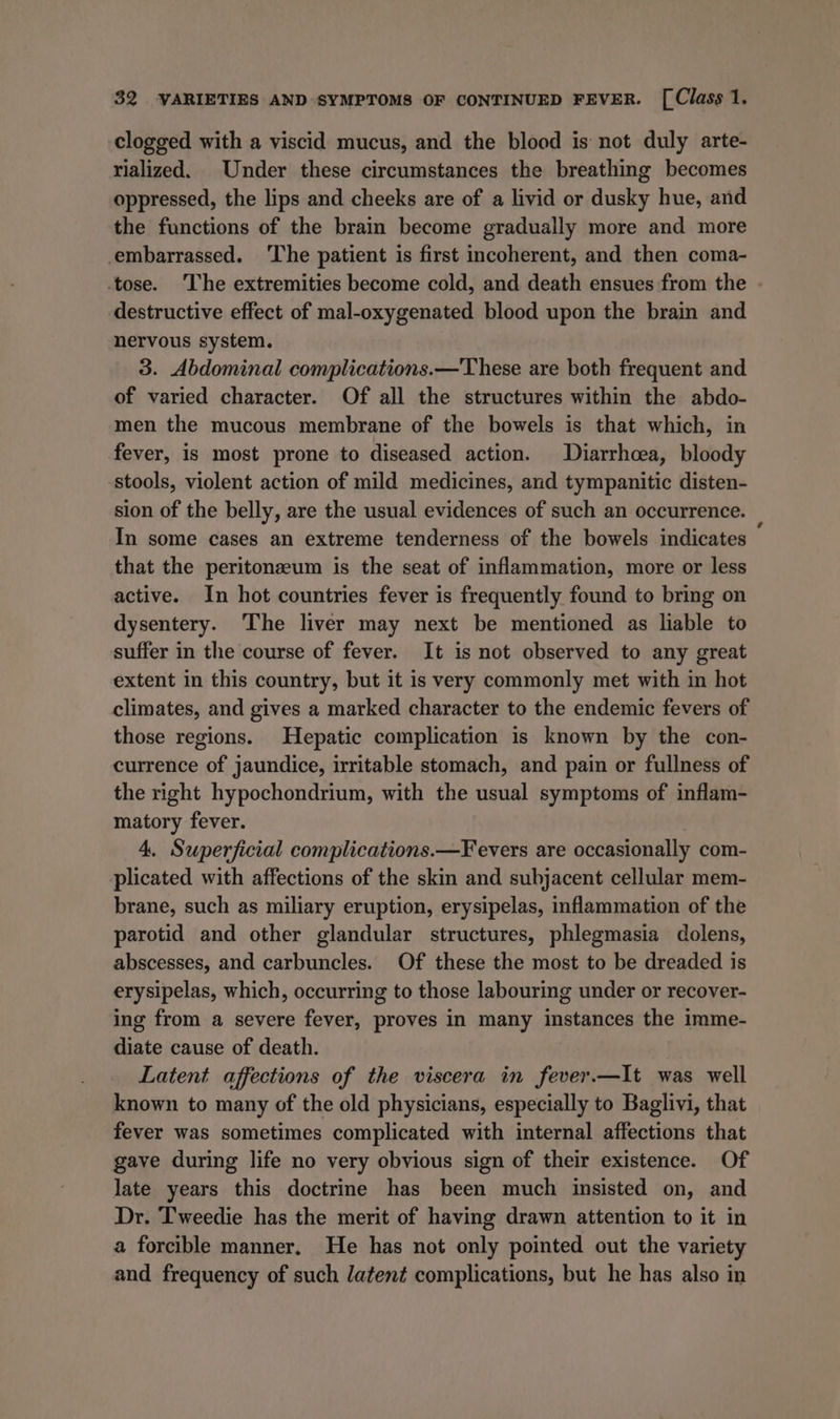 clogged with a viscid mucus, and the blood is not duly arte- rialized. Under these circumstances the breathing becomes oppressed, the lips and cheeks are of a livid or dusky hue, and the functions of the bram become gradually more and more embarrassed. ‘The patient is first incoherent, and then coma- tose. The extremities become cold, and death ensues from the . destructive effect of mal-oxygenated blood upon the brain and nervous system. 3. Abdominal complications.—These are both frequent and of varied character. Of all the structures within the abdo- men the mucous membrane of the bowels is that which, in fever, is most prone to diseased action. Diarrhoea, bloody stools, violent action of mild medicines, and tympanitic disten- sion of the belly, are the usual evidences of such an occurrence. In some cases an extreme tenderness of the bowels indicates © that the peritonzeum is the seat of inflammation, more or less active. In hot countries fever is frequently found to bring on dysentery. The liver may next be mentioned as liable to suffer in the course of fever. It is not observed to any great extent in this country, but it is very commonly met with in hot climates, and gives a marked character to the endemic fevers of those regions. Hepatic complication is known by the con- currence of jaundice, irritable stomach, and pain or fullness of the right hypochondrium, with the usual symptoms of inflam- matory fever. 4. Superficial complications.—Fevers are occasionally com- plicated with affections of the skin and subjacent cellular mem- brane, such as miliary eruption, erysipelas, inflammation of the parotid and other glandular structures, phlegmasia dolens, abscesses, and carbuncles. Of these the most to be dreaded is erysipelas, which, occurring to those labouring under or recover- ing from a severe fever, proves in many instances the imme- diate cause of death. Latent affections of the viscera in fever.—It was well known to many of the old physicians, especially to Baglivi, that fever was sometimes complicated with internal affections that gave during life no very obvious sign of their existence. Of late years this doctrine has been much insisted on, and Dr. Tweedie has the merit of having drawn attention to it in a forcible manner. He has not only pointed out the variety and frequency of such latent complications, but he has also in