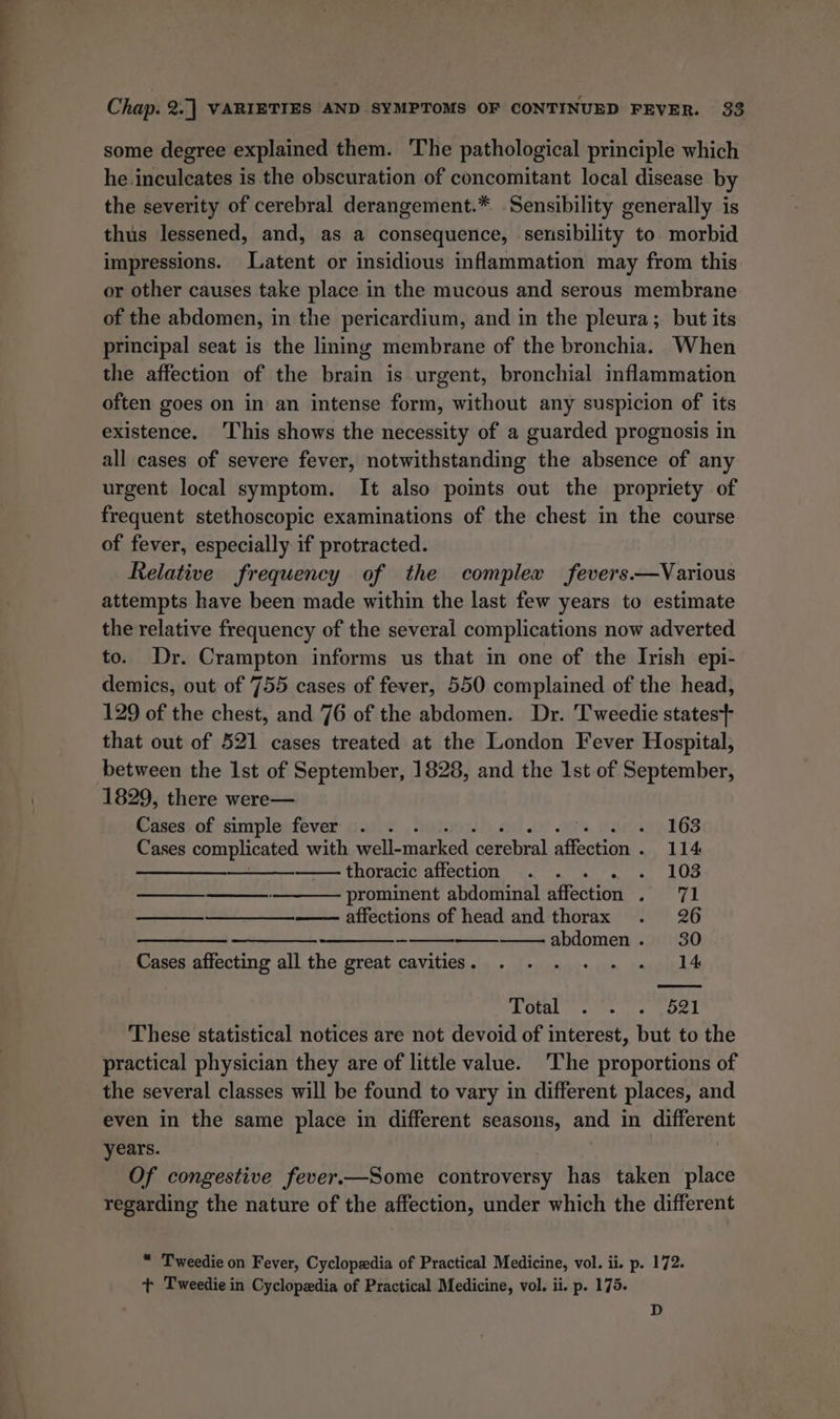some degree explained them. The pathological principle which he.inculeates is the obscuration of concomitant local disease by the severity of cerebral derangement.* Sensibility generally is thus lessened, and, as a consequence, sensibility to morbid impressions. Latent or insidious inflammation may from this or other causes take place in the mucous and serous membrane of the abdomen, in the pericardium, and in the pleura; but its principal seat is the lining membrane of the bronchia. When the affection of the brain is urgent, bronchial inflammation often goes on in an intense form, without any suspicion of its existence. ‘This shows the necessity of a guarded prognosis in all cases of severe fever, notwithstanding the absence of any urgent local symptom. It also points out the propriety of frequent stethoscopic examinations of the chest in the course of fever, especially if protracted. Relative frequency of the complex fevers.—Various attempts have been made within the last few years to estimate the relative frequency of the several complications now adverted to. Dr. Crampton informs us that in one of the Irish epi- demics, out of 755 cases of fever, 550 complained of the head, 129 of the chest, and 76 of the abdomen. Dr. Tweedie states} that out of 521 cases treated at the London Fever Hospital, between the 1st of September, 1828, and the 1st of September, 1829, there were— Cases of simple fever . . . ie. Warsny. BGS Cases complicated with well-marked cerebral affection . 114 Sa ee thoracic affection . . . . . 108 prominent abdominal affection . 71 affections of head and thorax . 26 a abdomen. 30 Cases affecting all the great cavities. . . . .. . 14 ee Een” PLO ee shes ur eek These statistical notices are not devoid of interest, but to the practical physician they are of little value. The proportions of the several classes will be found to vary in different places, and even in the same place in different seasons, and in oa years. Of congestive fever.—Some controversy has taken place regarding the nature of the affection, under which the different * Tweedie on Fever, Cyclopedia of Practical Medicine, vol. ii. p. 172. t+ Tweedie in Cyclopedia of Practical Medicine, vol. ii. p. 175. D