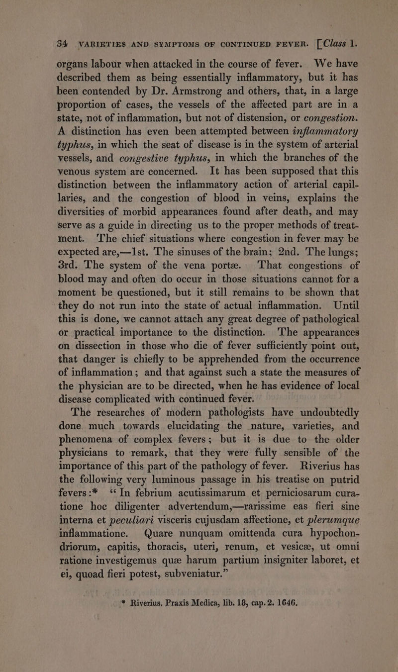organs labour when attacked in the course of fever. We have described them as being essentially inflammatory, but it has been contended by Dr. Armstrong and others, that, in a large proportion of cases, the vessels of the affected part are in a state, not of inflammation, but not of distension, or congestion. A distinction has even been attempted between inflammatory typhus, in which the seat of disease is in the system of arterial vessels, and congestive typhus, in which the branches of the venous system are concerned. It has been supposed that this distinction between the inflammatory action of arterial capil- laries, and the congestion of blood in veins, explains the diversities of morbid appearances found after death, and may serve as a guide in directing us to the proper methods of treat- ment. ‘The chief situations where congestion in fever may be expected are,—Ist. ‘The sinuses of the brain; 2nd. The lungs; 3rd. The system of the vena porte. ‘That congestions of blood may and often do occur in those situations cannot for a moment be questioned, but it still remains to be shown that they do not run into the state of actual inflammation. Until this is done, we cannot attach any great degree of pathological or practical importance to the distinction. The appearances on dissection in those who die of fever sufficiently point out, that danger is chiefly to be apprehended from the occurrence of inflammation; and that against such a state the measures of the physician are to be directed, when he has evidence of local disease complicated with continued fever. The researches of modern pathologists have undoubtedly done much towards elucidating the nature, varieties, and phenomena of complex fevers; but it is due to the older physicians to remark, that they were fully sensible of the importance of this part of the pathology of fever. Riverius has the following very luminous passage in his treatise on putrid fevers:* ‘‘In febrium acutissimarum et perniciosarum cura- tione hoc diligenter advertendum,—rarissime eas fieri sine interna et peculiari visceris cujusdam affectione, et pleruwmque inflammatione. Quare nunquam omittenda cura hypochon- driorum, capitis, thoracis, uteri, renum, et vesice, ut omni ratione investigemus que harum partium insigniter laboret, et ei, quoad fieri potest, subveniatur.” ™* Riverius, Praxis Medica, lib. 18, cap. 2. 1646.