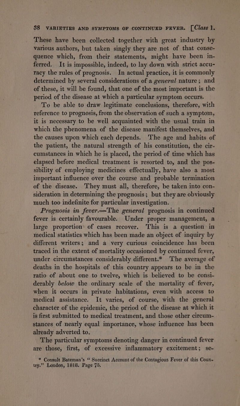 These have been collected together with great industry by various authors, but taken singly they are not of that conse- quence which, from their statements, might have been in- ferred. It is impossible, indeed, to lay down with strict accu- racy the rules of prognosis. In actual practice, it is commonly determined by several considerations of a general nature; and of these, it will be found, that one of the most important is the period of the disease at which a particular symptom occurs. To be able to draw legitimate conclusions, therefore, with reference to prognosis, from the observation of such a symptom, it is necessary to be well acquainted with the usual train in which the phenomena of the disease manifest themselves, and the causes upon which each depends. The age and habits of the patient, the natural strength of his constitution, the cir- cumstances in which he is placed, the period of time which has elapsed before medical treatment is resorted to, and the pos- sibility of employing medicines effectually, have also a most important influence over the course and probable termination of the disease. They must all, therefore, be taken into con- sideration in determining the prognosis; but they are obviously much too indefinite for particular investigation. Prognosis in fever.—The general prognosis in continued fever is certainly favourable. Under proper management, a large proportion’ of cases recover. This is a question in medical statistics which has been made an object of inquiry by different writers; and a very curious coincidence has been traced in the extent of mortality occasioned by continued fever, under circumstances considerably different.* The average of deaths in the hospitals of this country appears to be in the ratio of about one to twelve, which is believed to be consi- derably below the ordinary scale of the mortality of fever, when it occurs in private habitations, even with access to medical assistance. It varies, of course, with the general character of the epidemic, the period of the disease at which it is first submitted to medical treatment, and those other circum- stances of nearly equal importance, whose influence has been already adverted to. The particular symptoms denoting danger in continued fever are those, first, of excessive inflammatory excitement; se- * Consult Bateman’s “ Succinet Account of the Contagious Fever of this Coun- try.” London, 1818. Page 75.