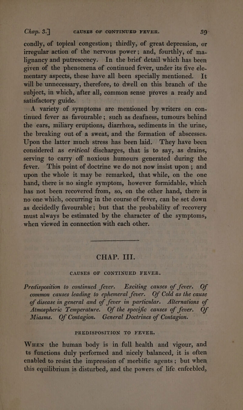 condly, of topical congestion; thirdly, of great depression, or irregular action of the nervous power; and, fourthly, of ma- lignancy and putrescency. In the brief detail which has been given of the phenomena of continued fever, under its five ele- mentary aspects, these have all been specially mentioned. It will be unnecessary, therefore, to dwell on this branch of the subject, in which, after all, common sense proves a ready and satisfactory guide. A variety of symptoms are mentioned by writers on con- tinued fever as favourable ;. such as deafness, tumours behind the ears, miliary eruptions, diarrhoea, sediments in the urine, the breaking out of a sweat, and the formation of abscesses. Upon the latter much stress has been laid. ‘They have been considered as critical discharges, that is to say, as drains, serving to carry off noxious humours generated during the fever. ‘This point of doctrine we do not now insist upon ; and upon the whole it may be remarked, that while, on the one hand, there is no single symptom, however formidable, which has not been recovered from, so, on the other hand, there is no one which, occurring in the course of fever, can be set down as decidedly favourable; but that the probability of recovery must always be estimated by the character of the symptoms, when viewed in connection with each other. CHAP. ITI. CAUSES OF CONTINUED FEVER. Predisposition to continued fever. Exciting causes of fever, Of common causes leading to ephemeral fever. Of Cold as the cause of disease in general and of fever in particular. Alternations of Atmospheric Temperature. Of the specific causes of fever. Of Miasms. Of Contagion. General Doctrines of Contagion. PREDISPOSITION TO FEVER. Wuen the human body is in full health and vigour, and ts functions duly performed and nicely balanced, it is often enabled to resist the impression of morbific agents; but when. this equilibrium is disturbed, and the powers of life enfeebled,