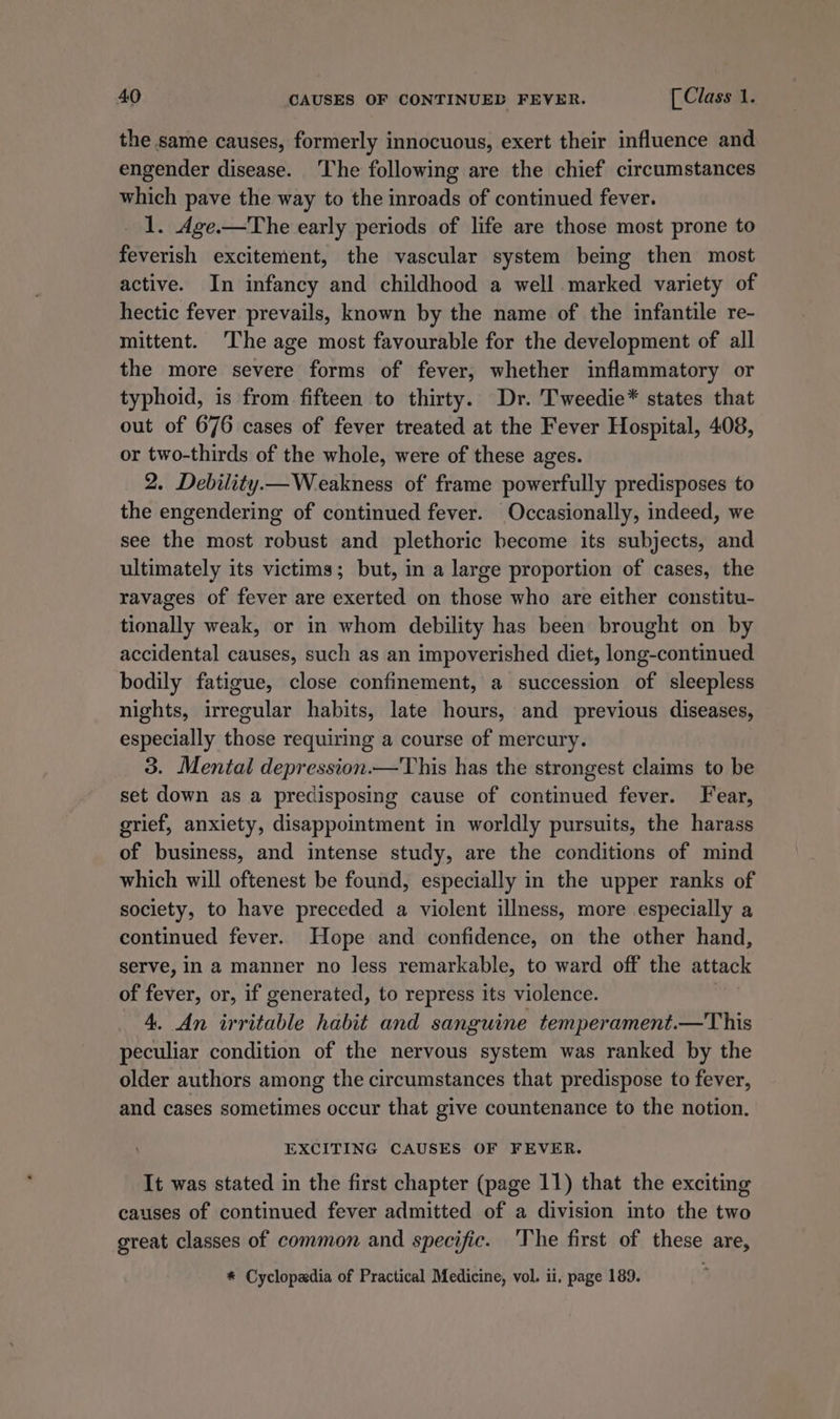 the same causes, formerly innocuous, exert their influence and engender disease. The following are the chief circumstances which pave the way to the inroads of continued fever. 1. Age.—The early periods of life are those most prone to feverish excitement, the vascular system being then most active. In infancy and childhood a well marked variety of hectic fever prevails, known by the name of the infantile re- mittent. The age most favourable for the development of all the more severe forms of fever, whether inflammatory or typhoid, is from fifteen to thirty. Dr. Tweedie* states that out of 676 cases of fever treated at the Fever Hospital, 408, or two-thirds of the whole, were of these ages. 2. Debility.— Weakness of frame powerfully predisposes to the engendering of continued fever. Occasionally, indeed, we see the most robust and plethoric become its subjects, and ultimately its victims; but, in a large proportion of cases, the ravages of fever are exerted on those who are either constitu- tionally weak, or in whom debility has been brought on by accidental causes, such as an impoverished diet, long-continued bodily fatigue, close confinement, a succession of sleepless nights, irregular habits, late hours, and previous diseases, especially those requiring a course of mercury. 3. Mental depression.—This has the strongest claims to be set down as a predisposing cause of continued fever. Fear, grief, anxiety, disappointment in worldly pursuits, the harass of business, and intense study, are the conditions of mind which will oftenest be found, especially in the upper ranks of society, to have preceded a violent illness, more especially a continued fever. Hope and confidence, on the other hand, serve, in a manner no less remarkable, to ward off the attack of fever, or, if generated, to repress its violence. ' 4. An irritable habit and sanguine temperament.—This peculiar condition of the nervous system was ranked by the older authors among the circumstances that predispose to fever, and cases sometimes occur that give countenance to the notion. EXCITING CAUSES OF FEVER. It was stated in the first chapter (page 11) that the exciting causes of continued fever admitted of a division into the two great classes of common and specific. The first of these are, * Cyclopadia of Practical Medicine, vol. ii, page 189.