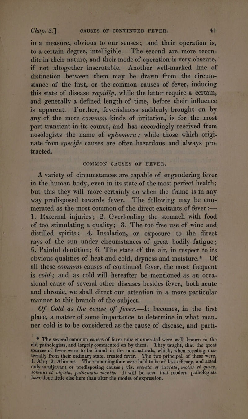 in a measure, obvious to our senses; and their operation is, to a certain degree, intelligible. ‘The second are more recon- dite in their nature, and their mode of operation is very obscure, if not altogether inscrutable. Another well-marked line of distinction between them may be drawn from the circum- stance of the first, or the common causes of fever, inducing this state of disease rapidly, while the latter require a certain, and generally a defined length of time, before their influence is apparent. Further, feverishness suddenly brought on by any of the more common kinds of irritation, is for the most part transient in its course, and has accordingly received from nosologists the name of ephemera; while those which origi- nate from specific causes are often hazardous and always pro- tracted. COMMON CAUSES OF FEVER. A variety of circumstances are capable of engendering fever in the human body, even in its state of the most perfect health; but this they will more certainly do when the frame is in any way predisposed towards fever. ‘The following may be enu- merated as the most common of the direct excitants of fever :— 1. External injuries; 2. Overloading the stomach with food of too stimulating a quality; 3. The too free use of wine and distilled spirits; 4. Insolation, or exposure to the direct rays of the sun under circumstances of great bodily fatigue ; 5. Painful dentition; 6. The state of the air, in respect to its obvious qualities of heat and cold, dryness and moisture.* Of all these common causes of continued fever, the most frequent is cold; and as cold will hereafter be mentioned as an occa- sional cause of several other diseases besides fever, both acute and chronic, we shall direct our attention in a more particular manner to this branch of the subject. Of Cold as the cause of fever.—It becomes, in the first place, a matter of some importance to determine in what man- ner cold is to be considered as the cause of disease, and parti- * The several common causes of fever now enumerated were well known to the old pathologists, and largely commented on by them. They taught, that the great sources of fever were to be found in the non-naturals, which, when receding ma- terially from their ordinary state, created fever. ‘The two principal of these were, 1. Air; 2. Aliment. The remaining four were held to be of less efficacy, and acted only as adjuvant or predisposing causes; viz. secreta et excreta, motus et quies, somnus et vigilia, pathemata mentis. It will be seen that modern pathologists have done little else here than alter the modes of expression.
