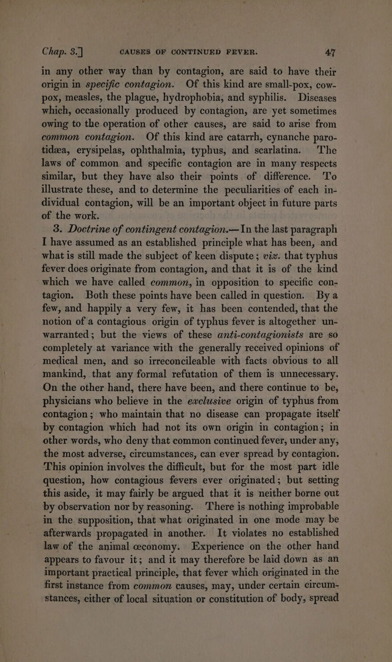 in any other way than by contagion, are said to have their origin in specific contagion. Of this kind are small-pox, cow- pox, measles, the plague, hydrophobia, and syphilis. Diseases which, occasionally produced by contagion, are yet sometimes owing to the operation of other causes, are said to arise from common contagion. Of this kind are catarrh, cynanche paro- tidzea, erysipelas, ophthalmia, typhus, and scarlatina. The laws of common and specific contagion are in many respects similar, but they have also their points of difference. To illustrate these, and to determine the peculiarities of each in- dividual contagion, will be an important object in future parts of the work. 3. Doctrine of contingent contagion.— In the last paragraph _ [ have assumed as an established principle what has been, and what is still made the subject of keen dispute; viz. that typhus fever does originate from contagion, and that it is of the kind which we have called common, in opposition to specific con- tagion. Both these points have been called in question. By a few, and happily a very few, it has been contended, that the notion of a contagious origin of typhus fever is altogether un- warranted; but the views of these anti-contagionists are so completely at variance with the generally received opinions of medical men, and so irreconcileable with facts obvious to all mankind, that any formal refutation of them is unnecessary. On the other hand, there have been, and there continue to be, physicians who believe in the ewclusive origin of typhus from contagion; who maintain that no disease can propagate itself by contagion which had not its own origin in contagion; in other words, who deny that common continued fever, under any, the most adverse, circumstances, can ever spread by contagion. This opinion involves the difficult, but for the most part idle question, how contagious fevers ever originated; but setting this aside, it may fairly be argued that it is neither borne out by observation nor by reasoning. There is nothing improbable in the supposition, that what originated in one mode may be afterwards propagated in another. It violates no established law of the animal ceconomy. Experience on the other hand appears to favour it; and it may therefore be laid down as an important practical principle, that fever which originated in the first instance from common causes, may, under certain circum- stances, either of local situation or constitution of body, spread