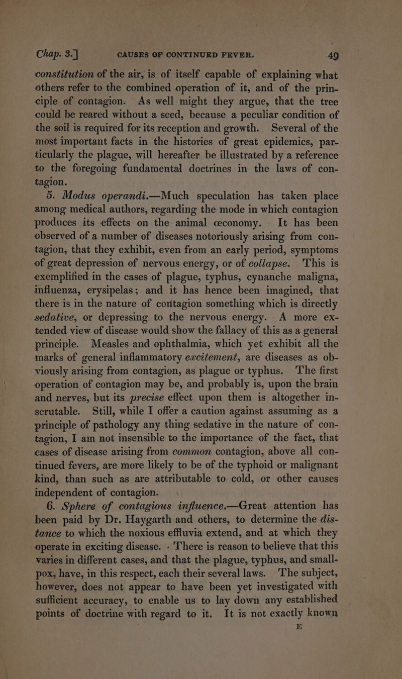 constitution of the air, is of itself capable of explaining what others refer to the combined operation of it, and of the prin- ciple of contagion. As well might they argue, that the tree could be reared without a seed, because a peculiar condition of the soil is required for its reception and growth. Several of the most important facts in the histories of great epidemics, par- ticularly the plague, will hereafter be illustrated by a reference to the foregoing fundamental doctrines in the laws of con- tagion. 5. Modus operandi.—Much speculation has taken place among medical authors, regarding the mode in which contagion produces its effects on the animal ceconomy. It has been observed of a number of diseases notoriously arising from con- tagion, that they exhibit, even from an early period, symptoms of great depression of nervous energy, or of collapse. 'This is exemplified in the cases of plague, typhus, cynanche maligna, influenza, erysipelas; and it has hence been imagined, that there is in the nature of cortagion something which is directly sedative, or depressing to the nervous energy. A more ex- tended view of disease would show the fallacy of this as a general principle. Measles and ophthalmia, which yet exhibit all the marks of general inflammatory excitement, are diseases as ob- viously arising from contagion, as plague or typhus. The first operation of contagion may be, and probably is, upon the brain and nerves, but its precise effect upon them is altogether in- scrutable. Still, while I offer a caution against assuming as a principle of pathology any thing sedative in the nature of con- tagion, I am not insensible to the importance of the fact, that cases of disease arising from common contagion, above all con- tinued fevers, are more likely to be of the typhoid or malignant _ kind, than such as are attributable to cold, or other causes independent of contagion. 6. Sphere of contagious inflwence.—Great attention has been paid by Dr. Haygarth and others, to determine the dis- tance to which the noxious effluvia extend, and at which they operate in exciting disease. - There is reason to believe that this varies in different cases, and that the plague, typhus, and small- pox, have, in this respect, each their several laws. The subject, however, does not appear to have been yet investigated with sufficient accuracy, to enable us to lay down any established points of doctrine with regard to it. It is not exactly known , E