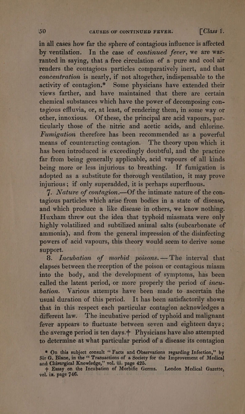 in all cases how far the sphere of contagious influence is affected by ventilation. In the case of continued fever, we are war- ranted in saying, that a free circulation of a pure and cool air renders the contagious particles comparatively inert, and that concentration is nearly, if not altogether, indispensable to the activity of contagion.* Some physicians have extended their views farther, and have maintained that there are certain chemical substances which have the power of decomposing con- tagious effluvia, or, at least, of rendering them, in some way or other, innoxious. Of these, the principal are acid vapours, par- ticularly those of the nitric and acetic acids, and chlorine. Fumigation therefore has been recommended as a powerful means of counteracting contagion. ‘The theory upon which it has been introduced is exceedingly doubtful, and the practice far from being generally applicable, acid vapours of all kinds being more or less injurious to breathing. If fumigation is adopted as a substitute for thorough ventilation, 1t may prove injurious; if only superadded, it is perhaps superfluous. 7. Nature of contagion.—Of the intimate nature of the con- tagious particles which arise from bodies in a state of disease, and which produce a like disease in others, we know nothing. Huxham threw out the idea that typhoid miasmata were only highly volatilized and subtilized animal salts (subcarbonate of ammonia), and from the general impression of the disinfecting powers of acid vapours, this theory would seem to derive some support. 8. Incubation of morbid poisons.—'The interval that elapses between the reception of the poison or contagious miasm into the body, and the development of symptoms, has been called the latent period, or more properly the period of incuw- bation. Various attempts have been made to ascertain the usual duration of this period. It has been satisfactorily shown that in this respect each particular contagion acknowledges a different law. The incubative period of typhoid and malignant fever appears to fluctuate between seven and eighteen days’; the average period is ten days.+ Physicians have also attempted to determine at what particular period of a disease its contagion * On this subject consult ‘‘ Facts and Observations regarding Infection,” by Sir G. Blane, in the ‘* Transactions of a Society for the Improvement of Medical and Chirurgical Knowledge,” vol. tii. page 425. + Essay on the Incubation of Morbific Germs. London Medical Gazette, vol, ix, page 746.