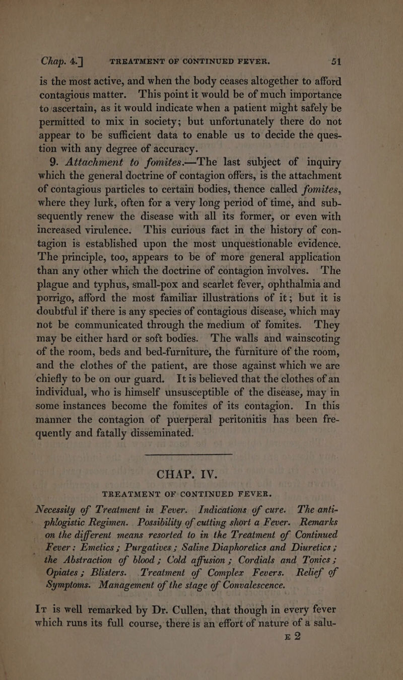 is the most active, and when the body ceases altogether to afford contagious matter. ‘This point it would be of much importance to ascertain, as it would indicate when a patient might safely be permitted to mix in society; but unfortunately there do not appear to be sufficient data to enable us to decide the ques- tion with any degree of accuracy. 9. Attachment to fomites——The last subject of inquiry which the general doctrine of contagion offers, is the attachment of contagious particles to certain bodies, thence called fomites, where they lurk, often for a very long period of time, and sub- sequently renew the disease with all its former, or even with increased virulence. This curious fact in the history of con- tagion is established upon the most unquestionable evidence. The principle, too, appears to be of more general application than any other which the doctrine of contagion involves. 'The plague and typhus, small-pox and scarlet fever, ophthalmia and porrigo, afford the most familiar illustrations of it; but it is doubtful if there is any species of contagious disease, which may not be communicated through the medium of fomites. ‘They may be either hard or soft bodies. ‘The walls and wainscoting of the room, beds and bed-furniture, the furniture of the room, and the clothes of the patient, are those against which we are chiefly to be on our guard. It is believed that the clothes of an individual, who is himself unsusceptible of the disease, may in some instances become the fomites of its contagion. In this manner the contagion of puerperal peritonitis has been fre- quently and fatally disseminated. CHAP. IV. TREATMENT OF CONTINUED FEVER. Necessity of Treatment in Fever. Indications of cure. The anti- phlogistic Regimen. Possibility of cutting short a Fever. Remarks on the different means resorted to in the Treatment of Continued Fever: Emetics ; Purgatives ; Saline Diaphoretics and Diuretics ; the Abstraction of blood ; Cold affusion ; Cordials and T ‘onics ; Opiates ; Blisters. .Treatment of Complex Fevers. Relief of Symptoms. Management of the stage of Convalescence. Ir is well remarked by Dr. Cullen, that though in every fever which runs its full course, there is an effort of nature of a salu- E 2