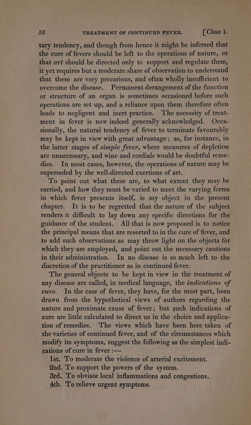 tary tendency, and though from hence it might be inferred that the cure of fevers should be left to the operations of nature, or that art should be directed only to support and regulate them, it yet requires but a moderate share of observation to understand that these are very precarious, and often wholly insufficient to overcome the disease. Permanent derangement of the function or structure of an organ is sometimes occasioned before such operations are set up, and a reliance upon them therefore often leads to negligent and inert practice. ‘The necessity of treat- ment in fever is now indeed generally acknowledged. Occa- sionally, the natural tendency of fever to terminate favourably may be kept in view with great advantage; as, for instance, in the latter stages of simple fever, where measures of depletion are unnecessary, and wine and cordials would be doubtful reme- dies. In most cases, however, the operations of nature may be superseded by the well-directed exertions of art. To point out what these are, to what extent they may be carried, and how they must be varied to meet the varying forms in which fever presents itself, is my object in the present chapter. It is to be regretted that the nature of the subject renders it difficult to lay down any specific directions for the guidance of the student. All that is now proposed is to notice the principal means that are resorted to in the cure of fever, and to add such observations as may throw light on the objects for which they are employed, and point out the necessary cautions in their administration. In no disease is so much left to the discretion of the practitioner as in continued fever. The general objects to be kept in view in the treatment of any disease are called, in medical language, the indications of cure. In the case of fever, they have, for the most part, been drawn from the hypothetical views of authors regarding the nature and proximate cause of fever; but such indications of cure are little calculated to direct us in the choice and applica- tion of remedies. ‘The views which have been here taken of the varieties of continued fever, and of the circumstances which modify its symptoms, suggest the following as the simplest indi- cations of cure in fever :— Ist. 'To moderate the violence of arterial excitement. 2nd. To support the powers of the system. 3rd. To obviate local inflammations and congestions. 4th. To relieve urgent symptoms.