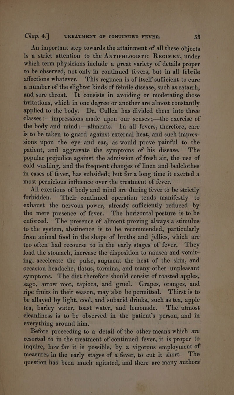 An important step towards the attainment of all these objects is a strict attention to the ANTIPHLoGIsTIC REGIMEN, under which term physicians include a great variety of details proper to be observed, not only in continued fevers, but in all febrile affections whatever. This regimen is of itself sufficient to cure a number-of the slighter kinds of febrile disease, such as catarrh, and sore throat. It consists in avoiding or moderating those Hritations, which in one degree or another are almost constantly applied to the body. Dr. Cullen has divided them into three classes :—impressions made upon our senses ;—the exercise of the body and mind;—aliments. In all fevers, therefore, care is to be taken to guard against external heat, and such impres- sions upon the eye and ear, as would prove painful to the patient, and aggravate the symptoms of his disease. The popular prejudice against the admission of fresh air, the use of cold washing, and the frequent changes of linen and bedclothes in cases of fever, has subsided; but for a long time it exerted a most pernicious influence over the treatment of fever. All exertions of body and mind are during fever to be strictly forbidden. Their continued operation tends manifestly to exhaust the nervous power, already sufficiently reduced by the mere presence of fever. The horizontal posture is to be enforced. ‘The presence of aliment proving always a stimulus to the system, abstinence is to be recommended, particularly from animal food in the shape of broths and jellies, which are too often had recourse to in the early stages of fever. They load the stomach, increase the disposition to nausea and vomit- ing, accelerate the pulse, augment the heat of the skin, and occasion headache, flatus, tormina, and many other unpleasant symptoms. The diet therefore should consist of roasted apples, sago, arrow root, tapioca, and gruel. Grapes, oranges, and ripe fruits in their season, may also be permitted. ‘Thirst is to be allayed by light, cool, and subacid drinks, such as tea, apple tea, barley water, toast water, and lemonade. . The. utmost cleanliness is to be observed in the patient’s person, and in everything around him. Before proceeding to a detail of the other means which are resorted to in the treatment of continued fever, it is proper to inquire, how far it is possible, by a vigorous employment of measures in the early stages of a fever, to cut it short. The question has been much agitated, and there are many authors