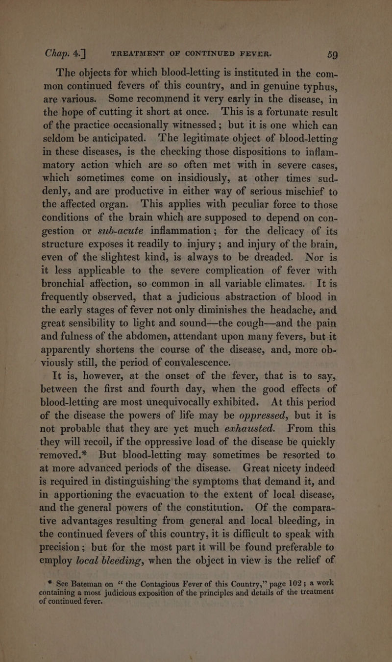 The objects for which blood-letting is instituted in the com- mon continued fevers of this country, and in genuine typhus, are various. Some recommend it very early in the disease, in the hope of cutting it short at once. This is a fortunate result of the practice occasionally witnessed; but it is one which can seldom be anticipated. The legitimate object of blood-letting in these diseases, is the checking those dispositions to inflam- matory action which are so often met with in severe cases, which sometimes come on insidiously, at other times sud- denly, and are productive in either way of serious mischief to the affected organ. This applies with peculiar force to those conditions of the brain which are supposed to depend on con- gestion or swb-acute inflammation; for the delicacy of its structure exposes it readily to injury ; and injury of the brain, even of the slightest kind, is always to be dreaded. Nor is it less applicable to the severe complication of fever with bronchial affection, so common in all variable climates. It is frequently observed, that a judicious abstraction of blood in the early stages of fever not only diminishes the headache, and great sensibility to light and sound—the cough—and the pain and fulness of the abdomen, attendant upon many fevers, but it apparently shortens the course of the disease, and, more ob- viously still, the period. of convalescence. It is, however, at the onset of the fever, that is to say, between the first and fourth day, when the good effects of blood-letting are most unequivocally exhibited. At this period of the disease the powers of life may be oppressed, but it is not probable that they are yet much ewhausted. From this they will recoil, if the oppressive load of the disease be quickly removed.* But blood-letting may sometimes be resorted to at more advanced periods of the disease. Great nicety indeed is required in distinguishing the symptoms that demand it, and in apportioning the evacuation to the extent of local disease, and the general powers of the constitution. Of the compara- tive advantages resulting from general and local bleeding, in the continued fevers of this country, it is difficult to speak with precision; but for the most part it will be found preferable to employ local bleeding, when the object in view is the relief of -* See Bateman on “ the Contagious Fever of this Country,” page 102; a work containing a most judicious exposition of the principles and details of the treatment of continued fever.