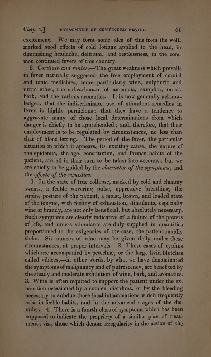 excitement. We may form some idea of this from the well- marked good effects of cold lotions applied to the head, in diminishing headache, delirium, and restlessness, in the com- mon continued fevers of this country. 6. Cordials and tonics.—The great weakness which prevails in fever naturally suggested the free employment of cordial and tonic medicines, more particularly wine, sulphuric and nitric ether, the subcarbonate of ammonia, camphor, musk, bark, and the various aromatics. It is now generally acknow- ledged, that the indiscriminate use of stimulant remedies in fever is highly pernicious; that they have a tendency to aggravate many of those local determinations from which danger is chiefly to be apprehended ; and, therefore, that their employment is to be regulated by circumstances, no less than that of blood-letting. The period of the fever, the particular situation in which it appears, its exciting cause, the nature of the epidemic, the age, constitution, and former habits of the patient, are all in their turn to be taken into account; but we are chiefly to be guided by the character of the symptoms, and the effects of the remedies. 1. In the state of true collapse, marked by cold and clammy sweats, a feeble wavering pulse, oppressive breathing, the - supine posture of the patient, a moist, brown, and loaded state of the tongue, with feeling of exhaustion, stimulants, especially wine or brandy, are not only beneficial, but absolutely necessary. Such symptoms are clearly indicative of a failure of the powers of life, and unless stimulants are duly supplied in quantities proportioned to the exigencies of the case, the patient rapidly sinks. Six ounces of wine may be given daily under these circumstances, at proper intervals. 2. Those cases of typhus which are accompanied by petechiz, or the large livid blotches called vibices,—in other words, by what we have denominated the symptoms of malignancy and of putrescency, are benefited by the steady and moderate exhibition of wine, bark, and aromatics. 3. Wine is often required to support the patient under the ex- haustion occasioned by a sudden diarrhoea, or by the bleeding necessary to subdue those local inflammations which frequently arise in feeble habits, and in the advanced stages of the dis- order. 4. There is a fourth class of symptoms which has been supposed to indicate the propriety of a similar plan of treat- ment ; viz., those which denote irregularity in the action of the