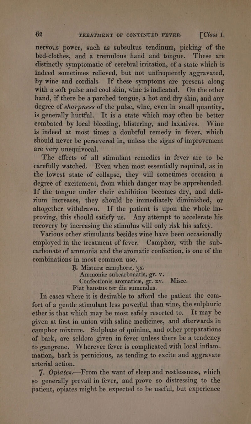 nervo.s power, such as subsultus tendinum, picking of the bed-clothes, and a tremulous hand and tongue. These are distinctly symptomatic of cerebral irritation, of a state which is indeed sometimes relieved, but not unfrequently aggravated, by wine and cordials. If these symptoms are present along with a soft pulse and cool skin, wine is Indicated. On the other hand, if there be a parched tongue, a hot and dry skin, and any degree of sharpness of the pulse, wine, even in small quantity, is generally hurtful. It is a state which may often be better combated by local bleeding, blistering, and laxatives. Wine is indeed at most times’ a doubtful remedy in fever, which should never be persevered in, unless the signs of improvement are very unequivocal. The effects of all stimulant remedies in fever are to be carefully watched. Even when most essentially required, as in the lowest state of collapse, they will sometimes occasion a degree of excitement, from which danger may be apprehended. If the tongue under their exhibition becomes dry, and deli- rlum increases, they should be immediately diminished, or altogether withdrawn. If the patient is upon the whole im- proving, this should satisfy us. Any attempt to accelerate his recovery by increasing the stimulus will only risk his safety. Various other stimulants besides wine have been occasionally employed in the treatment of fever. Camphor, with the sub- carbonate of ammonia and the aromatic confection, is one of the combinations in most common use. KR Misture camphore, 3x. Ammoniz subcarbonatis, gr. v. Confectionis aromatice, gr. xv. Misce. Fiat haustus ter die sumendus. In cases where it is desirable to afford the patient the com- fort of a gentle stimulant less powerful than wine, the sulphuric ether is that which may be most safely resorted to. It may be given at first in union with saline medicines, and afterwards in camphor mixture. Sulphate of quinine, and other preparations of bark, are seldom given in fever unless there be a tendency to gangrene. Wherever fever is complicated with local inflam- mation, bark is pernicious, as tending to excite and aggravate arterial action. 7. Opiates.—From the want of sleep and restlessness, which so generally prevail in fever, and prove so distressing to the patient, opiates might be expected to be useful, but experience