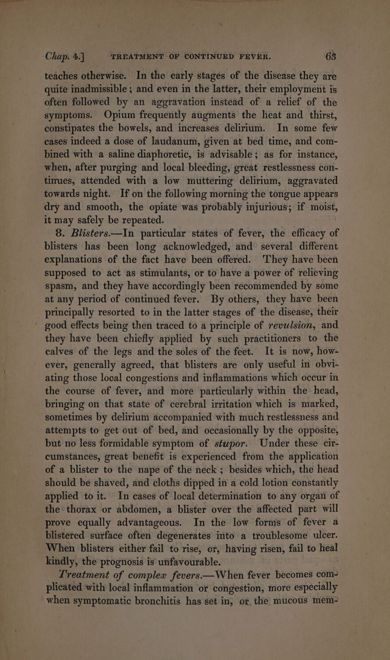 7. Pie Pee ene” Chap. 4. TREATMENT OF CONTINUED FEVER. 63 teaches otherwise. In the early stages of the disease they are quite inadmissible ; and even in the latter, their employment is often followed by an aggravation instead of a relief of the symptoms. Opium frequently augments the heat and thirst, constipates the bowels, and increases delirium. In some few cases indeed a dose of laudanum, given at bed time, and com- bined with a saline diaphoretic, is advisable; as for instance, when, after purging and local bleeding, great restlessness con- tinues, attended with a low muttering delirium, aggravated towards night. If on the following morning the tongue appears dry and smooth, the opiate was probably injurious; if moist, it may safely be repeated. 8. Blisters.—In particular states of fever, the efficacy of blisters has been long acknowledged, and several different explanations of the fact have been offered. 'They have been supposed to act as stimulants, or to have a power of relieving spasm, and they have accordingly been recommended by some at any period of continued fever. By others, they have been principally resorted to in the latter stages of the disease, their good effects being then traced to a principle of revulsion, and they have been chiefly applied by such practitioners to the calves of the legs and the soles of the feet. It is now, how- ever, generally agreed, that blisters are only useful in obvi- ating those local congestions and inflammations which occur in the course of fever, and more particularly within the head, bringing on that state of cerebral irritation which is marked, sometimes by delirium accompanied with much restlessness and attempts to get out of bed, and occasionally by the opposite, but no less formidable symptom of stwpor. Under these cir- cumstances, great benefit is experienced from the application of a blister to the nape of the neck ; besides which, the head should be shaved, and cloths dipped in a cold lotion constantly applied to it. In cases of local determination to any organ of the: thorax or abdomen, a blister over the affected part will prove equally advantageous. In the low forms of fever a blistered surface often degenerates into a troublesome ulcer. When blisters either fail to rise, or, having risen, fail to heal kindly, the prognosis is’ unfavourable. : Lreatment of complex fevers.—When fever becomes com- plicated with local inflammation or congestion, more especially when symptomatic bronchitis has set in, or. the mucous mem-