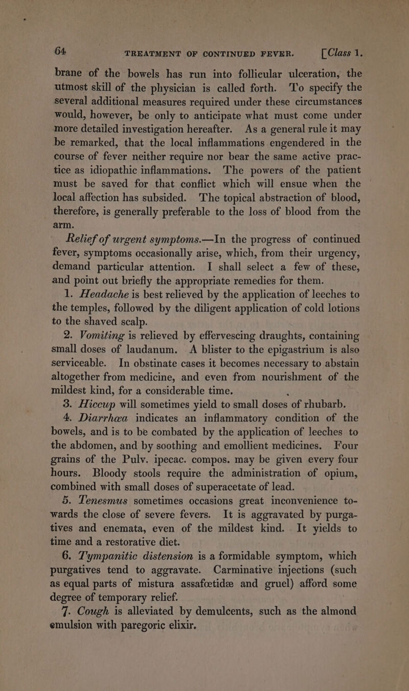 brane of the bowels has run into follicular ulceration, the utmost skill of the physician is called forth. To specify the several additional measures required under these circumstances would, however, be only to anticipate what must come under more detailed investigation hereafter. As a general rule it may be remarked, that the local inflammations engendered in the course of fever neither require nor bear the same active prac- tice as idiopathic inflammations. The powers of the patient must be saved for that conflict which will ensue when the local affection has subsided. The topical abstraction of blood, therefore, is generally preferable to the loss of blood from the arm. Relief of urgent symptoms.—In the progress of continued fever, symptoms occasionally arise, which, from their urgency, demand particular attention. I shall select a few of these, and point out briefly the appropriate remedies for them. 1. Headache is best relieved by the application of leeches to the temples, followed by the diligent application of cold lotions to the shaved scalp. 2. Vomiting is relieved by effervescing draughts, containing small doses of laudanum. A blister to the epigastrium is also serviceable. In obstinate cases it becomes necessary to abstain altogether from medicine, and even from nourishment of the mildest kind, for a considerable time. 3. Hiccup will sometimes yield to small doses of rhubarb. 4. Diarrhea indicates an inflammatory condition of the bowels, and is to be combated by the application of leeches to the abdomen, and by soothing and emollient medicines. Four grains of the Pulv. ipecac. compos. may be given every four hours. Bloody stools require the administration of opium, combined with small doses of superacetate of lead. 5. Tenesmus sometimes occasions great inconvenience to- wards the close of severe fevers. It is aggravated by purga- tives and enemata, even of the mildest kind. It yields to time and a restorative diet. 6. T'ympanitic distension is a formidable symptom, which purgatives tend to aggravate. Carminative injections (such as equal parts of mistura assafoetide and gruel) afford some degree of temporary relief. 7. Cough is alleviated by demulcents, such as the almond emulsion with paregoric elixir.
