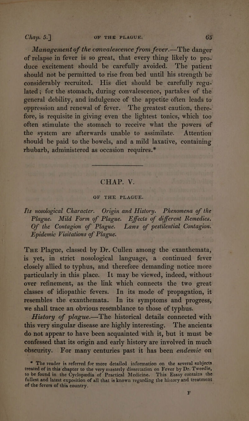 Management of the convalescence from fever —The danger of relapse in fever is so great, that every thing likely to pro- duce excitement should be carefully avoided. ‘The patient should not be permitted to rise from bed until his strength be considerably recruited. His diet should be carefully regu- lated ; for the stomach, during convalescence, partakes of the general debility, and indulgence of the appetite often leads to oppression and renewal of fever. ‘The greatest caution, there- fore, is requisite in giving even the lightest tonics, which too often stimulate the stomach to receive what the powers of the system are afterwards unable to assimilate. Attention should be paid to the bowels, and a mild laxative, containing rhubarb, administered as occasion requires.* CHAP. V. OF THE PLAGUE. Tis nosological Character. Origin and History. Phenomena of the Plague. Mild Form of Plague. Effects of different Remedies. Of the Contagion of Plague. Laws of pestilential Contagion. Epidemic Visitations of Plague. Tue Plague, classed by Dr. Cullen among the exanthemata, is yet, in strict nosological language, a continued fever closely allied to typhus, and therefore demanding notice more particularly in this place. It may be viewed, indeed, without over refinement, as the link which connects the two great classes of idiopathic fevers. In its mode of propagation, it resembles the exanthemata. In its symptoms and progress, we shall trace an obvious resemblance to those of typhus. History of plague.—The historical details connected with this very singular disease are highly interesting. The ancients do not appear to have been acquainted with it, but it must be confessed that its origin and early history are involved in much obscurity. For many centuries past it has been endemic on * The reader is referred for more detailed information on the several subjects treated of in this chapter to the very masterly dissertation on Fever by Dr. Tweedie, to be found in the Cyclopedia of Practical Medicine. This Essay contains the fullest and latest exposition. of all that is known regarding the history and treatment of the fevers of this country. F