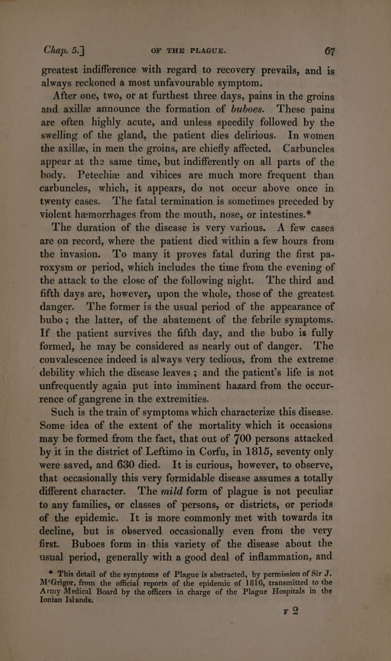 greatest indifference with regard to recovery prevails, and is always reckoned a most unfavourable symptom. After one, two, or at furthest three days, pains in the groins and axillae announce the formation of buboes. These pains are often highly acute, and unless speedily followed by the swelling of the gland, the patient dies delirious. In women the axillze, in men the groins, are chiefly affected. Carbuncles appear at the same time, but indifferently on all parts of the body. Petechize and vibices are much more frequent than carbuncles, which, it appears, do not occur above once in twenty cases. ‘The fatal termination is sometimes preceded by violent hemorrhages from the mouth, nose, or intestines.* The duration of the disease is very various. A few cases are on record, where the patient died within a few hours from the invasion. ‘To many it proves fatal during the first pa- roxysm or period, which includes the time from the evening of the attack to the close of the following night. The third and fifth days are, however, upon the whole, those of the greatest danger. ‘The former is the usual period of the appearance of bubo ; the latter, of the abatement of the febrile symptoms. If the patient survives the fifth day, and the bubo is fully formed, he may be considered as nearly out of danger. The convalescence indeed is always very tedious, from the extreme debility which the disease leaves ; and the patient’s life is not unfrequently again put into imminent hazard from the occur- rence of gangrene in the extremities. Such is the train of symptoms which characterize this disease. Some idea of the extent of the mortality which it occasions may be formed from the fact, that out of 700 persons attacked by it in the district of Leftimo in Corfu, in 1815, seventy only were saved, and 630 died. It is curious, however, to observe, that occasionally this very formidable disease assumes a totally different character. ‘The mild form of plague is not peculiar to any families, or classes of persons, or districts, or periods of the epidemic. It is more commonly met with towards its decline, but is observed occasionally even from the very first. Buboes form in. this variety of the disease about the usual period, generally with a good deal of inflammation, and * This detail of the symptoms of Plague is abstracted, by permission of Sir J. M‘Grigor, from the official reports of the epidemic of 1816, transmitted to the Army Medical Board by the officers in charge of the Plague Hospitals in the Jonian Islands. F2
