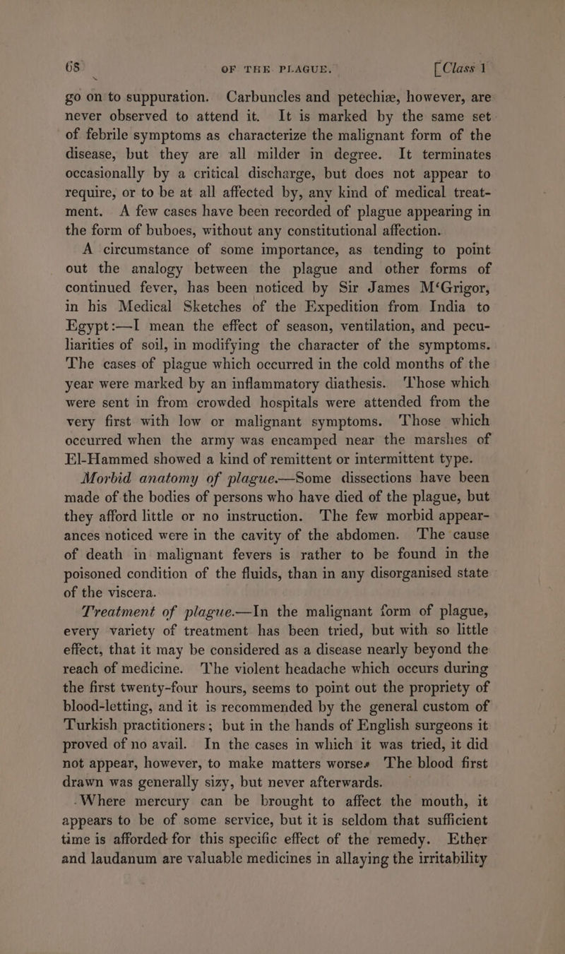go on to suppuration. Carbuncles and petechia, however, are never observed to attend it. It is marked by the same set of febrile symptoms as characterize the malignant form of the disease, but they are all milder in degree. It terminates occasionally by a critical discharge, but does not appear to require, or to be at all affected by, any kind of medical treat- ment. &lt;A few cases have been recorded of plague appearing in the form of buboes, without any constitutional affection. A circumstance of some importance, as tending to point out the analogy between the plague and other forms of continued fever, has been noticed by Sir James M‘Grigor, in his Medical Sketches of the Expedition from India to Egypt:—I mean the effect of season, ventilation, and pecu- liarities of soil, in modifying the character of the symptoms. The cases of piague which occurred in the cold months of the year were marked by an inflammatory diathesis. ‘Those which were sent in from crowded hospitals were attended from the very first with low or malignant symptoms. ‘Those which occurred when the army was encamped near the marshes of El-Hammed showed a kind of remittent or intermittent type. Morbid anatomy of plague.—Some dissections have been made of the bodies of persons who have died of the plague, but they afford little or no instruction. The few morbid appear- ances noticed were in the cavity of the abdomen. The cause of death in malignant fevers is rather to be found in the poisoned condition of the fluids, than in any disorganised state of the viscera. Treatment of plague.—In the malignant form of plague, every variety of treatment has been tried, but with so little effect, that it may be considered as a disease nearly beyond the reach of medicine. The violent headache which occurs during the first twenty-four hours, seems to point out the propriety of blood-letting, and it is recommended by the general custom of Turkish practitioners; but in the hands of English surgeons it proved of no avail. In the cases in which it was tried, it did not appear, however, to make matters worses The blood first drawn was generally sizy, but never afterwards. -Where mercury can be brought to affect the mouth, it appears to be of some service, but it is seldom that sufficient time is afforded for this specific effect of the remedy. Ether and laudanum are valuable medicines in allaying the irritability