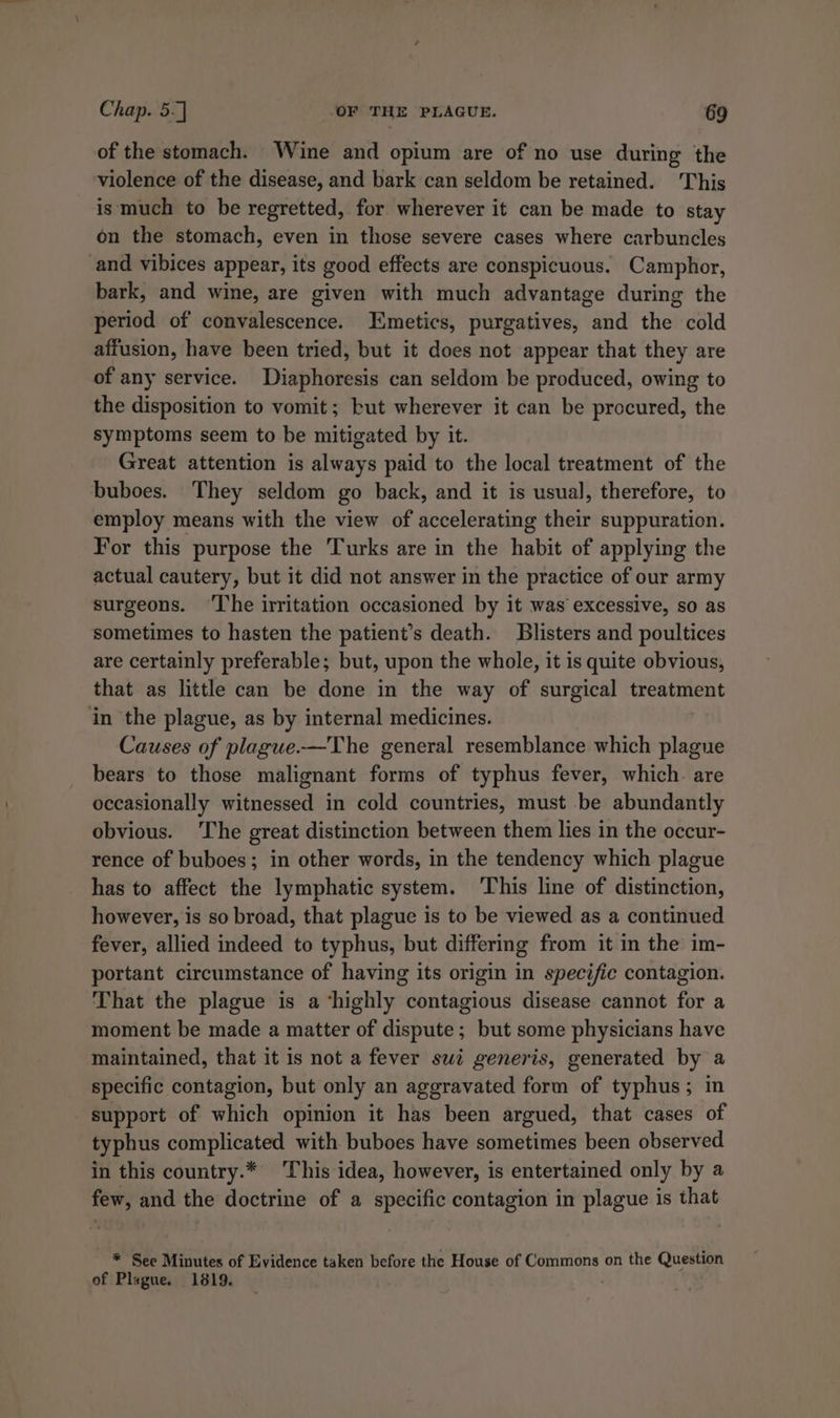 of the stomach. Wine and opium are of no use during the violence of the disease, and bark can seldom be retained. This is much to be regretted, for wherever it can be made to stay on the stomach, even in those severe cases where carbuncles and vibices appear, its good effects are conspicuous. Camphor, bark, and wine, are given with much advantage during the period of convalescence. LEmetics, purgatives, and the cold affusion, have been tried, but it does not appear that they are of any service. Diaphoresis can seldom be produced, owing to the disposition to vomit; but wherever it can be procured, the symptoms seem to be mitigated by it. Great attention is always paid to the local treatment of the buboes. They seldom go back, and it is usual, therefore, to employ means with the view of accelerating their suppuration. For this purpose the Turks are in the habit of applying the actual cautery, but it did not answer in the practice of our army surgeons. ‘The irritation occasioned by it was excessive, so as sometimes to hasten the patient’s death. Blisters and poultices are certainly preferable; but, upon the whole, it is quite obvious, that as little can be done in the way of surgical treatment in the plague, as by internal medicines. Causes of plague.—The general resemblance which plague bears to those malignant forms of typhus fever, which. are occasionally witnessed in cold countries, must be abundantly obvious. The great distinction between them lies in the occur- rence of buboes; in other words, in the tendency which plague has to affect the lymphatic system. This line of distinction, however, is so broad, that plague is to be viewed as a continued fever, allied indeed to typhus, but differing from it in the im- portant circumstance of having its origin in specific contagion. That the plague is a ‘highly contagious disease cannot for a moment be made a matter of dispute; but some physicians have maintained, that it is not a fever swt generis, generated by a specific contagion, but only an aggravated form of typhus; in support of which opinion it has been argued, that cases of typhus complicated with buboes have sometimes been observed in this country.* This idea, however, is entertained only by a few, and the doctrine of a specific contagion in plague is that * See Minutes of Evidence taken before the House of Commons on the Question of Plague. 1819. .
