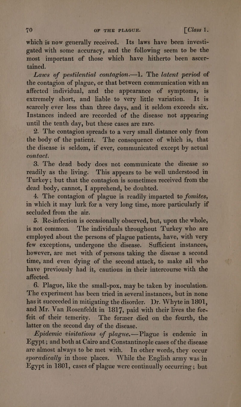which is now generally received. Its laws have been investi- gated with some accuracy, and the following seem to be the most important of those which have hitherto been ascer- tained. Laws of pestilential contagion.—1. The latent period ot the contagion of plague, or that between communication with an affected individual, and the appearance of symptoms, is extremely short, and liable to very little variation. It is scarcely ever less than three days, and it seldom exceeds six. Instances indeed are recorded of the disease not appearing until the tenth day, but these cases are rare. 2. The contagion spreads to a very small distance only from the body of the patient. The consequence of which is, that the disease is seldom, if ever, communicated except by actual contact. 3. The dead body does not communicate the disease so readily as the living. This appears to be well understood in Turkey ; but that the contagion is sometimes received from the dead body, cannot, I apprehend, be doubted. 4. The contagion of plague is readily imparted to fomites, in which it may lurk for a very long time, more particularly if secluded from the air. 5. Re-infection is occasionally observed, but, upon the whole, isnot common. ‘The individuals throughout Turkey who are employed about the persons of plague patients, have, with very few exceptions, undergone the disease. Sufficient instances, however, are met with of persons taking the disease a second time, and even dying of the second attack, to make all who have previously had it, cautious in their intercourse with the affected. 6. Plague, like the small-pox, may be taken by inoculation. The experiment has been tried in several instances, but in none has it succeeded in mitigating the disorder. Dr. Whyte in 1801, and Mr. Van Rosenfeldt in 1817, paid with their lives the for- feit of their temerity. The former died on the fourth, the latter on the second day of the disease. Epidemic visitations of plague.—Plague is endemic in Egypt ; and both at Cairo and Constantinople cases of the disease are almost always to be met with. In other words, they occur sporadically in those places. While the English army was in Egypt in 1801, cases of plague were continually occurring ; but
