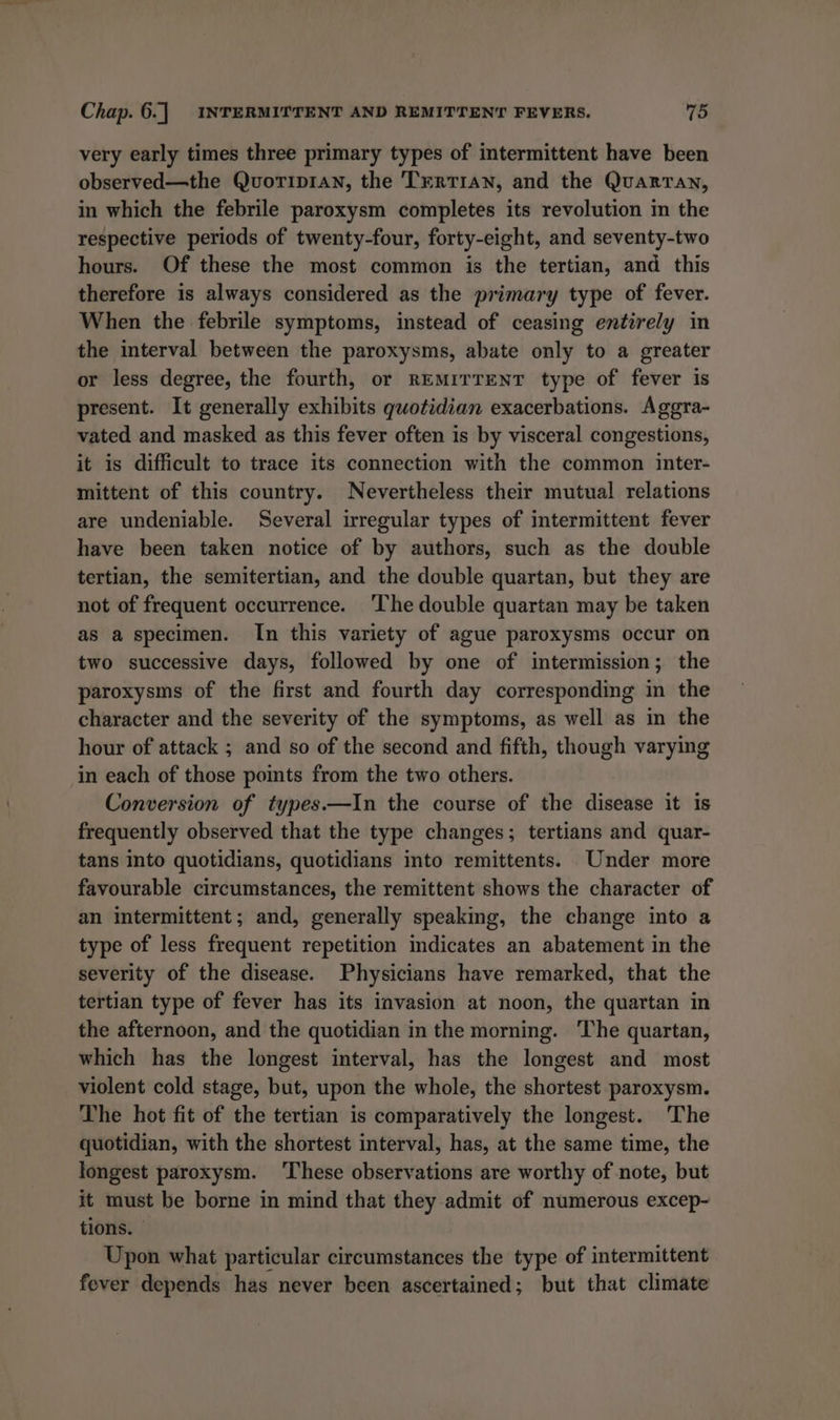 very early times three primary types of intermittent have been observed—the Quorip1an, the TrrRTIAN, and the QuarTan, in which the febrile paroxysm completes its revolution in the respective periods of twenty-four, forty-eight, and seventy-two hours. Of these the most common is the tertian, and this therefore is always considered as the primary type of fever. When the febrile symptoms, instead of ceasing entirely in the interval between the paroxysms, abate only to a greater or less degree, the fourth, or REMITTENT type of fever is present. It generally exhibits quotidian exacerbations. Aggra- vated and masked as this fever often is by visceral congestions, it is difficult to trace its connection with the common inter- mittent of this country. Nevertheless their mutual relations are undeniable. Several irregular types of intermittent fever have been taken notice of by authors, such as the double tertian, the semitertian, and the double quartan, but they are not of frequent occurrence. ‘The double quartan may be taken as a specimen. In this variety of ague paroxysms occur on two successive days, followed by one of intermission; the paroxysms of the first and fourth day corresponding in the character and the severity of the symptoms, as well as in the hour of attack ; and so of the second and fifth, though varying in each of those pomts from the two others. Conversion of types.—In the course of the disease it is frequently observed that the type changes; tertians and quar- tans into quotidians, quotidians into remittents. Under more favourable circumstances, the remittent shows the character of an intermittent; and, generally speaking, the change into a type of less frequent repetition mdicates an abatement in the severity of the disease. Physicians have remarked, that the tertian type of fever has its invasion at noon, the quartan in the afternoon, and the quotidian in the morning. The quartan, which has the longest interval, has the longest and most violent cold stage, but, upon the whole, the shortest paroxysm. The hot fit of the tertian is comparatively the longest. The quotidian, with the shortest interval, has, at the same time, the longest paroxysm. ‘These observations are worthy of note, but it must be borne in mind that they admit of numerous excep- tions. Upon what particular circumstances the type of intermittent fever depends has never been ascertained; but that climate