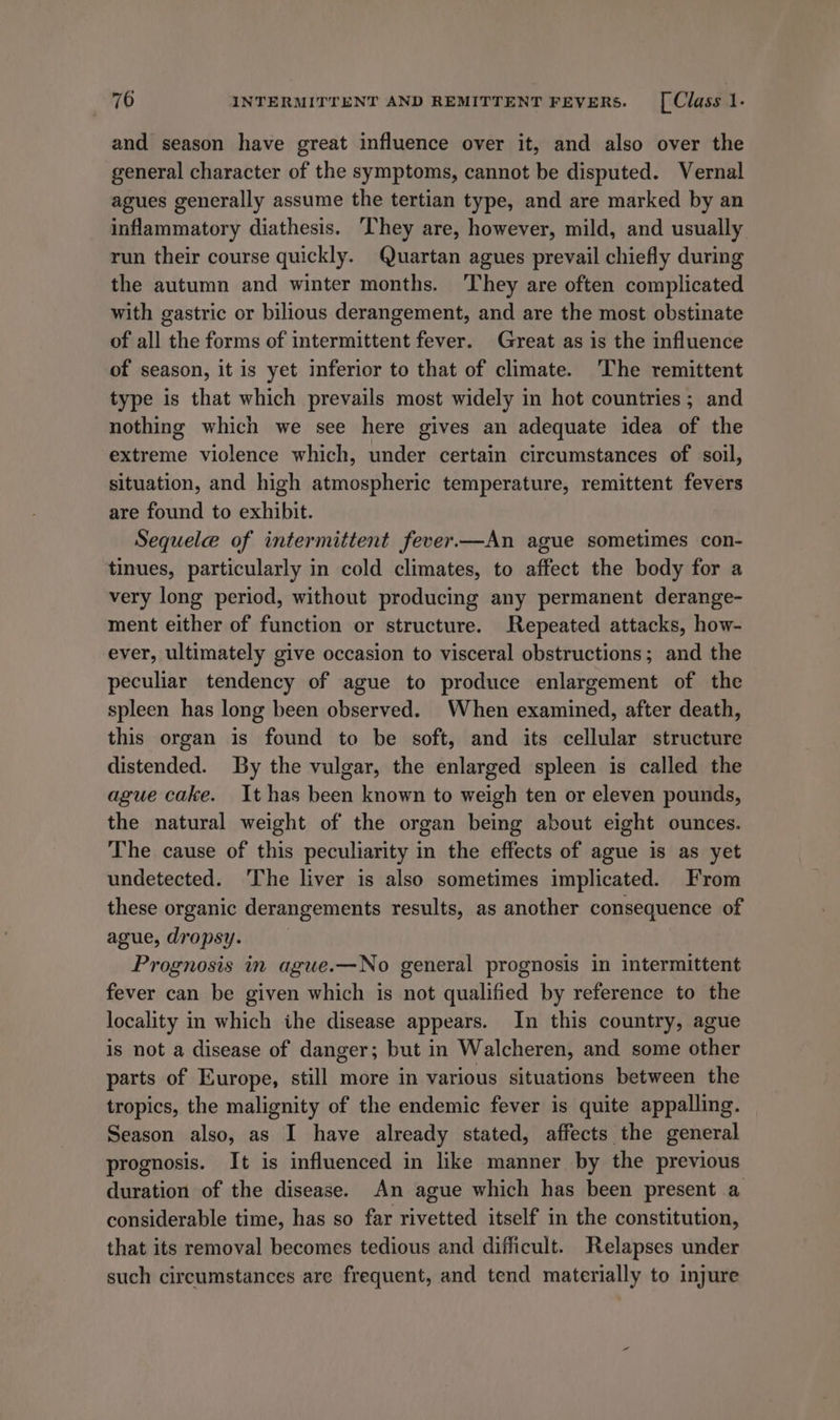 and season have great influence over it, and also over the general character of the symptoms, cannot be disputed. Vernal agues generally assume the tertian type, and are marked by an inflammatory diathesis. ‘They are, however, mild, and usually run their course quickly. Quartan agues prevail chiefly during the autumn and winter months. They are often complicated with gastric or bilious derangement, and are the most obstinate of all the forms of intermittent fever. Great as is the influence of season, it is yet inferior to that of climate. ‘The remittent type is that which prevails most widely in hot countries; and nothing which we see here gives an adequate idea of the extreme violence which, under certain circumstances of soil, situation, and high atmospheric temperature, remittent fevers are found to exhibit. Sequelae of intermittent fever—An ague sometimes con- tinues, particularly in cold climates, to affect the body for a very long period, without producing any permanent derange- ment either of function or structure. Repeated attacks, how- ever, ultimately give occasion to visceral obstructions; and the peculiar tendency of ague to produce enlargement of the spleen has long been observed. When examined, after death, this organ is found to be soft, and its cellular structure distended. By the vulgar, the enlarged spleen is called the ague cake. It has been known to weigh ten or eleven pounds, the natural weight of the organ being about eight ounces. The cause of this peculiarity in the effects of ague is as yet undetected. The liver is also sometimes implicated. From these organic derangements results, as another consequence of ague, dropsy. | Prognosis in ague.—No general prognosis in intermittent fever can be given which is not qualified by reference to the locality in which ihe disease appears. In this country, ague is not a disease of danger; but in Walcheren, and some other parts of Europe, still more in various situations between the tropics, the malignity of the endemic fever is quite appalling. Season also, as I have already stated, affects the general prognosis. It is influenced in like manner by the previous duration of the disease. An ague which has been present a considerable time, has so far rivetted itself in the constitution, that its removal becomes tedious and difficult. Relapses under such circumstances are frequent, and tend materially to injure