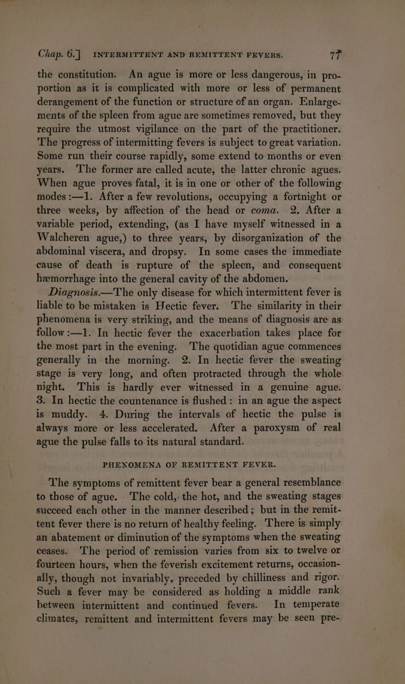the constitution. An ague is more or less dangerous, in pro- portion as it is complicated with more or less of permanent derangement of the function or structure of an organ. Enlarge- ments of the spleen from ague are sometimes removed, but they require the utmost vigilance on the part of the practitioner. The progress of intermitting fevers is subject to great variation. Some run their course rapidly, some extend to months or even years. ‘The former are called acute, the latter chronic agues. When ague proves fatal, it is in one or other of the following modes :—1. After a few revolutions, occupying a fortnight or three weeks, by affection of the head or coma. 2. After a variable period, extending, (as I have myself witnessed in a Walcheren ague,) to three years, by disorganization of the abdominal viscera, and dropsy. In some cases the immediate cause of death is rupture of the spleen, and consequent hemorrhage into the general cavity of the abdomen. Diagnosis.—The only disease for which intermittent fever is liable to be mistaken is Hectic fever. The similarity in their phenomena is very striking, and the means of diagnosis are as follow :—1. In hectic fever the exacerbation takes place for the most part in the evening. The quotidian ague commences generally in the morning. 2. In hectic fever the sweating stage is very long, and often protracted through the whole night. This is hardly ever witnessed in a genuine ague. 3. In hectic the countenance is flushed: in an ague the aspect is muddy. 4. During the intervals of hectic the pulse is always more or less accelerated. After a paroxysm of real ague the pulse falls to its natural standard. PHENOMENA OF REMITTENT FEVER. The symptoms of remittent fever bear a general resemblance to those of ague. The cold, the hot, and the sweating stages succeed each other in the manner described; but in the remit- tent fever there is no return of healthy feeling. There is simply an abatement or diminution of the symptoms when the sweating ceases. The period of remission varies from six to twelve or fourteen hours, when the feverish excitement returns, occasion- ally, though not invariably, preceded by chilliness and rigor. Such a fever may be considered as holding a middle rank between intermittent and continued fevers. In temperate climates, remittent and intermittent fevers may be seen pre-