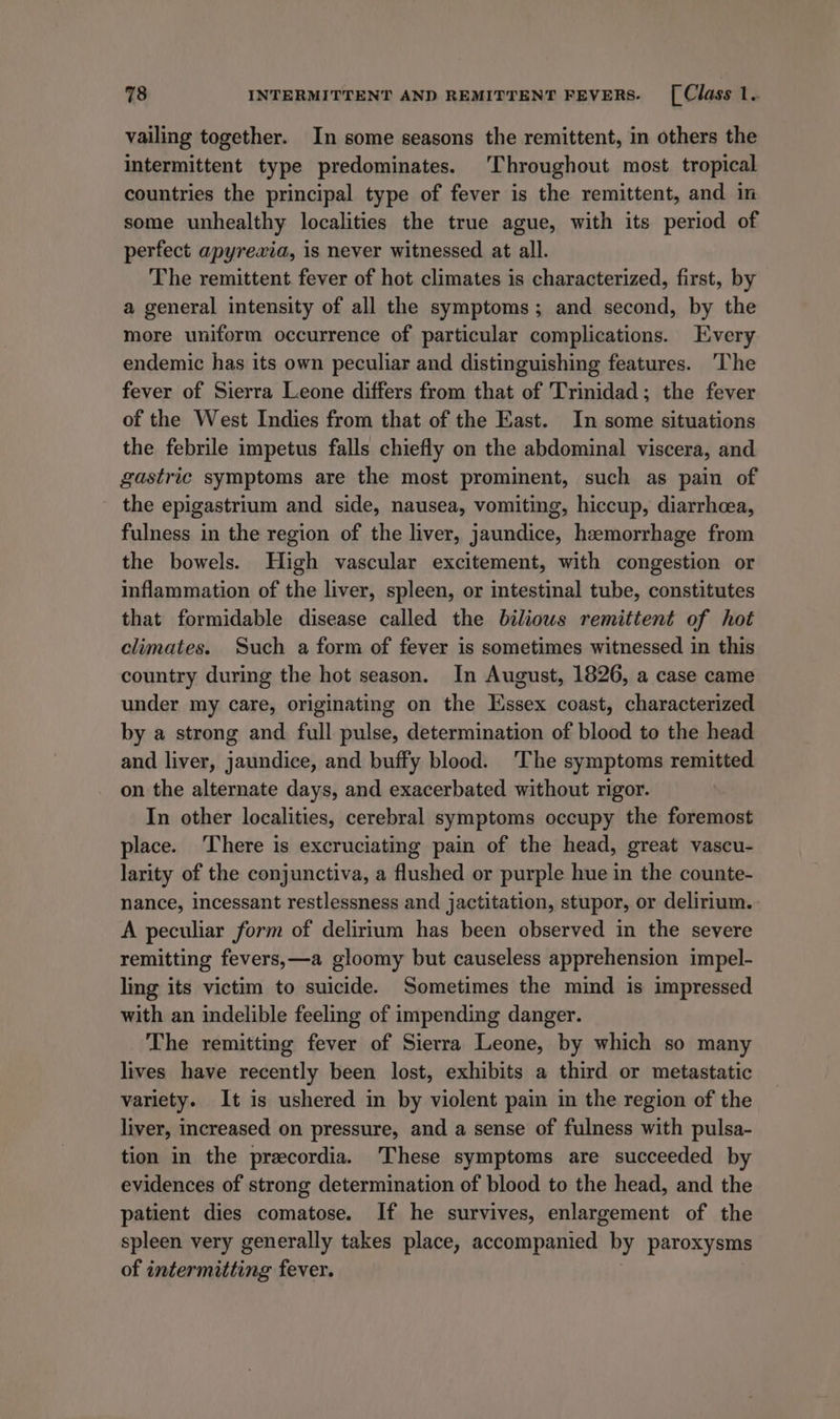 vailing together. In some seasons the remittent, in others the intermittent type predominates. Throughout most tropical countries the principal type of fever is the remittent, and in some unhealthy localities the true ague, with its period of perfect apyrewxia, is never witnessed at all. The remittent fever of hot climates is characterized, first, by a general intensity of all the symptoms; and second, by the more uniform occurrence of particular complications. Every endemic has its own peculiar and distinguishing features. ‘The fever of Sierra Leone differs from that of Trinidad; the fever of the West Indies from that of the East. In some situations the febrile impetus falls chiefly on the abdominal viscera, and gastric symptoms are the most prominent, such as pain of the epigastrium and side, nausea, vomiting, hiccup, diarrhoea, fulness in the region of the liver, jaundice, haemorrhage from the bowels. High vascular excitement, with congestion or inflammation of the liver, spleen, or intestinal tube, constitutes that formidable disease called the biliows remittent of hot climates. Such a form of fever is sometimes witnessed in this country during the hot season. In August, 1826, a case came under my care, originating on the Essex coast, characterized by a strong and full pulse, determination of blood to the head and liver, jaundice, and buffy blood. ‘The symptoms remitted on the alternate days, and exacerbated without rigor. In other localities, cerebral symptoms occupy the foremost place. ‘There is excruciating pain of the head, great vascu- larity of the conjunctiva, a flushed or purple hue in the counte- nance, incessant restlessness and jactitation, stupor, or delirium. A peculiar form of delirium has been observed in the severe remitting fevers,—a gloomy but causeless apprehension impel- ling its victim to suicide. Sometimes the mind is impressed with an indelible feeling of impending danger. The remitting fever of Sierra Leone, by which so many lives have recently been lost, exhibits a third or metastatic variety. It is ushered in by violent pain in the region of the liver, increased on pressure, and a sense of fulness with pulsa- tion in the precordia. ‘These symptoms are succeeded by evidences of strong determination of blood to the head, and the patient dies comatose. If he survives, enlargement of the spleen very generally takes place, accompanied by paroxysms of intermitting fever.