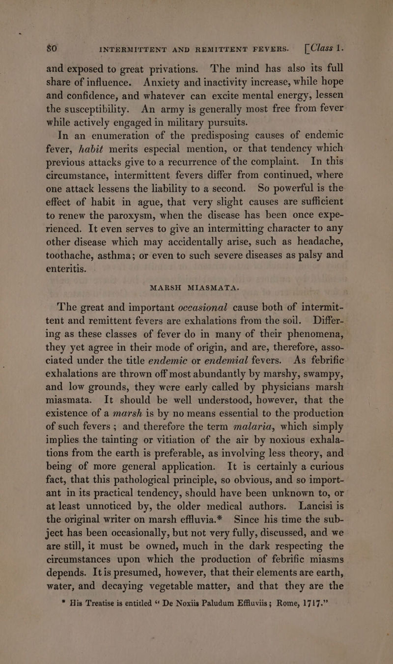 and exposed to great privations. The mind has also its full share of influence. Anxiety and inactivity increase, while hope and confidence, and whatever can excite mental energy, lessen the susceptibility. An army is generally most free from fever while actively engaged in military pursuits. In an enumeration of the predisposing causes of endemic fever, habit merits especial mention, or that tendency which previous attacks give to a recurrence of the complaint. In this circumstance, intermittent fevers differ from continued, where one attack lessens the liability to a second. So powerful is the effect of habit in ague, that very slight causes are sufficient to renew the paroxysm, when the disease has been once expe- rienced. It even serves to give an intermitting character to any other disease which may accidentally arise, such as headache, toothache, asthma; or even to such severe diseases as palsy and enteritis. MARSH MIASMATA. The great and important occasional cause both of intermit- tent and remittent fevers are exhalations from the soil. Differ- ing as these classes of fever do in many of their phenomena, they yet agree in their mode of origin, and are, therefore, asso- ciated under the title endemic or endemial fevers. As febrific exhalations are thrown off most abundantly by marshy, swampy, and low grounds, they were early called by physicians marsh miasmata. It should be well understood, however, that the existence of a marsh is by no means essential to the production of such fevers ; and therefore the term malaria, which simply implies the tainting or vitiation of the air by noxious exhala- tions from the earth is preferable, as involving less theory, and being of more general application. It is certainly a curious fact, that this pathological principle, so obvious, and so import- ant in its practical tendency, should have been unknown to, or at least unnoticed by, the older medical authors. Lancisi is the original writer on marsh effluvia.* Since his time the sub- ject has been occasionally, but not very fully, discussed, and we are still, it must be owned, much in the dark respecting the circumstances upon which the production of febrific miasms depends. It is presumed, however, that their elements are earth, water, and decaying vegetable matter, and that they are the * His Treatise is entitled “‘ De Noxiis Paludum Effluviis; Rome, 1717.”