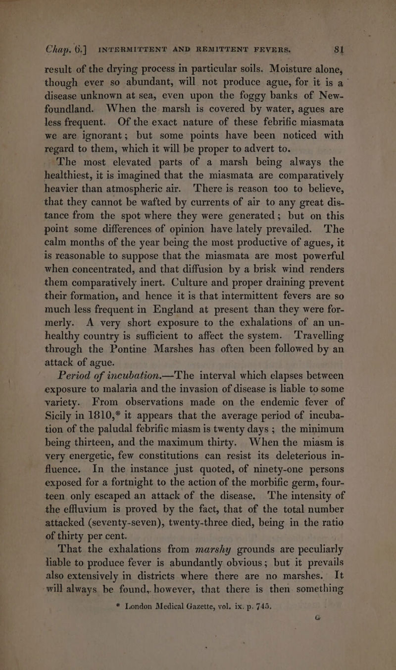 result of the drying process in particular soils. Moisture alone, though ever so abundant, will not produce ague, for it is a disease unknown at sea, even upon the foggy banks of New- foundland. When the marsh is covered by water, agues are less frequent. Of the exact nature of these febrific miasmata we are ignorant; but some points have been noticed with regard to them, which it will be proper to advert to. The most elevated parts of a marsh being always the healthiest, it is imagined that the miasmata are comparatively heavier than atmospheric air. ‘There is reason too to believe, that they cannot be wafted by currents of air to any great dis- tance from the spot where they were generated; but on this point some differences of opinion have lately prevailed. The calm months of the year being the most productive of agues, it is reasonable to suppose that the miasmata are most powerful when concentrated, and that diffusion by a brisk wind renders them comparatively inert. Culture and proper draining prevent their formation, and hence it is that intermittent fevers are so much less frequent in England at present than they were for- merly. A very short exposure to the exhalations of an un- healthy country is sufficient to affect the system. ‘Travelling through the Pontine Marshes has often been followed by an attack of ague. Period of incubation.—The interval which elapses between exposure to malaria and the invasion of disease is liable to some variety. From observations made on the endemic fever of Sicily in 1810,* it appears that the average period of incuba- tion of the paludal febrific miasm is twenty days ; the mmimum being thirteen, and the maximum thirty. When the miasm is very energetic, few constitutions can resist its deleterious in- fluence. In the instance just quoted, of ninety-one persons exposed for a fortnight to the action of the morbific germ, four- teen only escaped an attack of the disease. ‘The intensity of the effluvium is proved by the fact, that of the total number attacked (seventy-seven), twenty-three died, being in the ratio of thirty per cent. | That the exhalations from marshy grounds are peculiarly liable to produce fever is abundantly obvious; but it prevails also extensively in districts where there are no marshes. It will always be found,. however, that there is then something * London Medical Gazette, vol. ix. p. 745. G