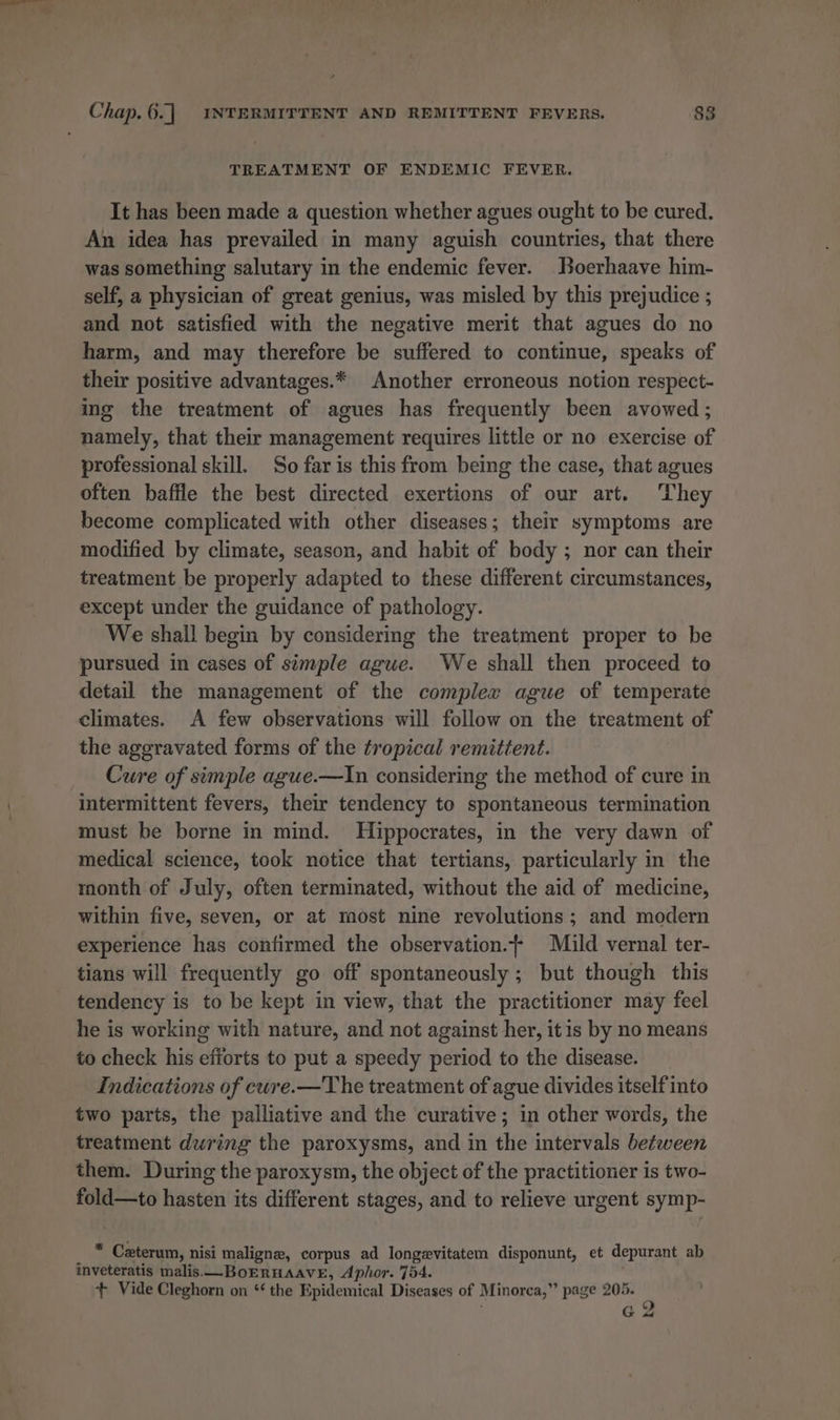 TREATMENT OF ENDEMIC FEVER. It has been made a question whether agues ought to be cured. An idea has prevailed in many aguish countries, that there was something salutary in the endemic fever. Boerhaave him- self, a physician of great genius, was misled by this prejudice ; and not satisfied with the negative merit that agues do no harm, and may therefore be suffered to continue, speaks of their positive advantages.* Another erroneous notion respect- ing the treatment of agues has frequently been avowed ; namely, that their management requires little or no exercise of professional skill. So far is this from being the case, that agues often baffle the best directed exertions of our art. They become complicated with other diseases; their symptoms are modified by climate, season, and habit of body ; nor can their treatment be properly adapted to these different circumstances, except under the guidance of pathology. We shall begin by considering the treatment proper to be pursued in cases of simple ague. We shall then proceed to detail the management of the complex ague of temperate climates. A few observations will follow on the treatment of the aggravated forms of the tropical remittent. Cure of simple ague.—In considering the method of cure in intermittent fevers, their tendency to spontaneous termination must be borne in mind. Hippocrates, in the very dawn of medical science, took notice that tertians, particularly in the month of July, often termmated, without the aid of medicine, within five, seven, or at most nine revolutions; and modern experience has confirmed the observation.{- Mild vernal ter- tians will frequently go off spontaneously ; but though this tendency is to be kept in view, that the practitioner may feel he is working with nature, and not against her, itis by no means to check his efforts to put a speedy period to the disease. Indications of cure.—The treatment of ague divides itself into two parts, the palliative and the curative; in other words, the treatment dwring the paroxysms, and in the intervals between them. During the paroxysm, the object of the practitioner is two- fold—to hasten its different stages, and to relieve urgent symp- aa Czterum, nisi maligne, corpus ad longevitatem disponunt, et depurant ab inveteratis malis.—BoERHAAVE, Aphor. 754. + Vide Cleghorn on ‘‘ the Epidemical Diseases of Minorca,” page 205. re
