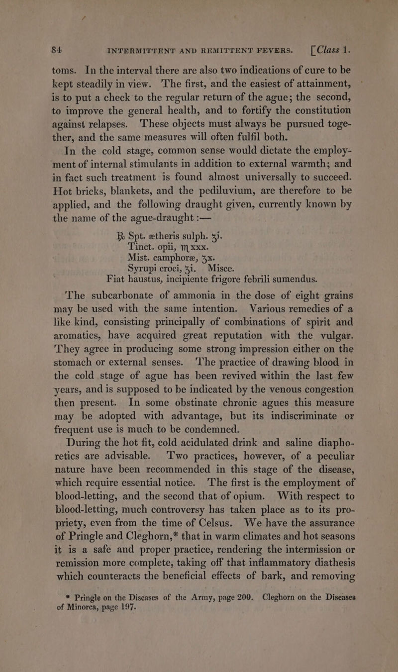 toms. In the interval there are also two indications of cure to be kept steadily in view. The first, and the easiest of attamment, is to put a check to the regular return of the ague; the second, to improve the general health, and to fortify the constitution against relapses. ‘These objects must always be pursued toge- ther, and the same measures will often fulfil both. In the cold stage, common sense would dictate the employ- ment of internal stimulants in addition to external warmth; and in fact such treatment is found almost universally to succeed. Hot bricks, blankets, and the pediluvium, are therefore to be applied, and the following draught given, currently known by the name of the ague-draught :-— } Spt. etheris sulph. 3). Tinct. opti, m xxx. Mist. camphore, 3x. Syrupi croci, 31. Misce. Fiat haustus, incipiente frigore febrili sumendus. The subcarbonate of ammonia in the dose of eight grains may be used with the same intention. Various remedies of a like kind, consisting principally of combinations of spirit and aromatics, have acquired great reputation with the vulgar. They agree in produciug some strong impression either on the stomach or external senses. ‘lhe practice of drawing blood in the cold stage of ague has been revived within the last few years, and is supposed to be indicated by the venous congestion then present. In some obstinate chronic agues this measure may be adopted with advantage, but its indiscriminate or frequent use is much to be condemned. During the hot fit, cold acidulated drink and saline diapho- retics are advisable. ‘T'wo practices, however, of a peculiar nature have been recommended in this stage of the disease, which require essential notice. The first is the employment of blood-letting, and the second that of opium. With respect to blood-letting, much controversy has taken place as to its pro- priety, even from the time of Celsus. We have the assurance of Pringle and Cleghorn,* that in warm climates and hot seasons it is a safe and proper practice, rendering the intermission or remission more complete, taking off that inflammatory diathesis which counteracts the beneficial effects of bark, and removing * Pringle on the Diseases of the Army, page 200. Cleghorn on the Diseases of Minorca, page 197.