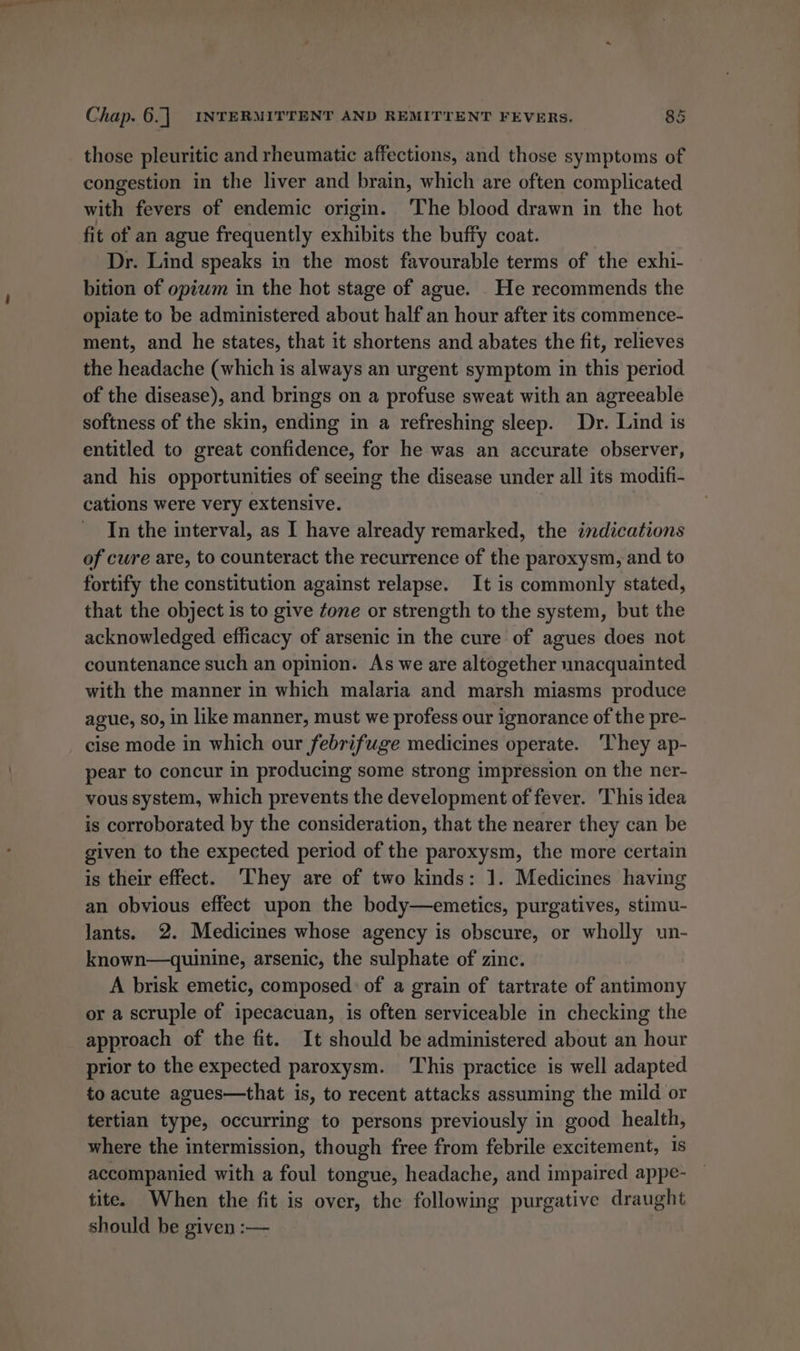 those pleuritic and rheumatic affections, and those symptoms of congestion in the liver and brain, which are often complicated with fevers of endemic origin. ‘The blood drawn in the hot fit of an ague frequently exhibits the buffy coat. Dr. Lind speaks in the most favourable terms of the exhi- bition of opiwm in the hot stage of ague. . He recommends the opiate to be administered about half an hour after its commence- ment, and he states, that it shortens and abates the fit, relieves the headache (which is always an urgent symptom in this period of the disease), and brings on a profuse sweat with an agreeable softness of the skin, ending in a refreshing sleep. Dr. Lind is entitled to great confidence, for he was an accurate observer, and his opportunities of seeing the disease under all its modifi- cations were very extensive. | In the interval, as I have already remarked, the indications of cure are, to counteract the recurrence of the paroxysm, and to fortify the constitution against relapse. It is commonly stated, that the object is to give tone or strength to the system, but the acknowledged efficacy of arsenic in the cure of agues does not countenance such an opinion. As we are altogether unacquainted with the manner in which malaria and marsh miasms produce ague, so, in like manner, must we profess our ignorance of the pre- cise mode in which our febrifuge medicines operate. They ap- pear to concur in producing some strong impression on the ner- vous system, which prevents the development of fever. This idea is corroborated by the consideration, that the nearer they can be given to the expected period of the paroxysm, the more certain is their effect. ‘They are of two kinds: 1. Medicines having an obvious effect upon the body—emetics, purgatives, stimu- lants. 2. Medicines whose agency is obscure, or wholly un- known—quinine, arsenic, the sulphate of zinc. A brisk emetic, composed: of a grain of tartrate of antimony or a scruple of ipecacuan, is often serviceable in checking the approach of the fit. It should be administered about an hour prior to the expected paroxysm. ‘This practice is well adapted to acute agues—that is, to recent attacks assuming the mild or tertian type, occurring to persons previously in good health, where the intermission, though free from febrile excitement, 1s accompanied with a foul tongue, headache, and impaired appe- tite. When the fit is over, the following purgative draught should be given :—