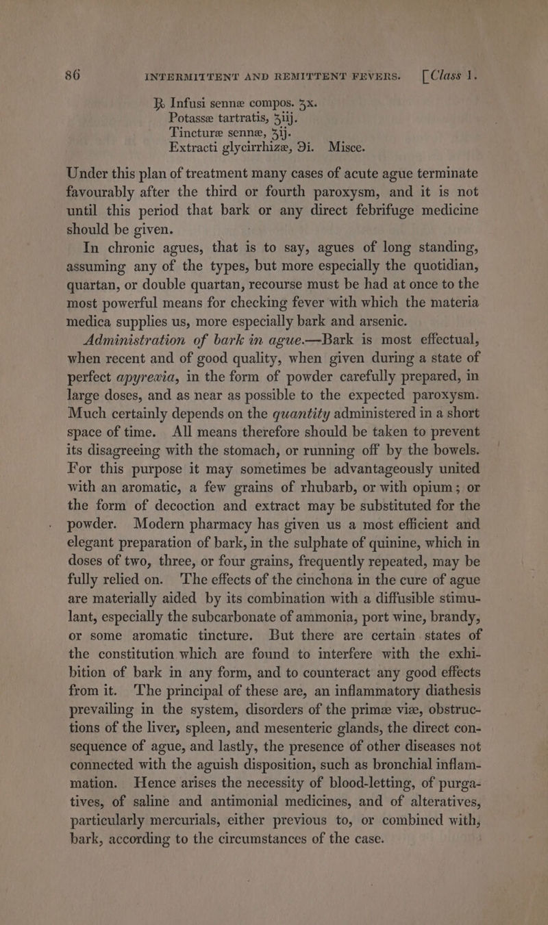 K Infusi senne compos. 5x. Potasse tartratis, 31ij. Tincture senne, 41). Extracti glycirrhize, Di. Misce. Under this plan of treatment many cases of acute ague terminate favourably after the third or fourth paroxysm, and it is not until this period that bark or any direct febrifuge medicine should be given. In chronic agues, that is to say, agues of long standing, assuming any of the types, but more especially the quotidian, quartan, or double quartan, recourse must be had at once to the most powerful means for checking fever with which the materia medica supplies us, more especially bark and arsenic. Administration of bark in ague.—Bark is most effectual, when recent and of good quality, when given during a state of perfect apyreawia, in the form of powder carefully prepared, in large doses, and as near as possible to the expected paroxysm. Much certainly depends on the quantity administered in a short space of time. All means therefore should be taken to prevent its disagreeing with the stomach, or running off by the bowels. For this purpose it may sometimes be advantageously united with an aromatic, a few grains of rhubarb, or with opium; or the form of decoction and extract may be substituted for the powder. Modern pharmacy has given us a most efficient and elegant preparation of bark, in the sulphate of quinine, which in doses of two, three, or four grains, frequently repeated, may be fully relied on. ‘The effects of the cinchona in the cure of ague are materially aided by its combination with a diffusible stimu- lant, especially the subcarbonate of ammonia, port wine, brandy, or some aromatic tincture. But there are certain states of the constitution which are found to interfere with the exhi- bition of bark in any form, and to counteract any good effects from it. ‘The principal of these are, an inflammatory diathesis prevailing in the system, disorders of the prime viz, obstruc- tions of the liver, spleen, and mesenteric glands, the direct con- sequence of ague, and lastly, the presence of other diseases not connected with the aguish disposition, such as bronchial inflam- mation. Hence arises the necessity of blood-letting, of purga- tives, of saline and antimenial medicines, and of alteratives, particularly mercurials, either previous to, or combined with, bark, according to the circumstances of the case.