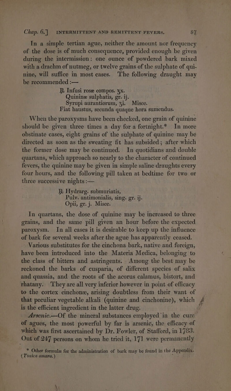 In a simple tertian ague, neither the amount nor frequency of the dose is of much consequence, provided enough be given during the intermission: one ounce of powdered heck mixed with a , drachm of nutmeg, or twelve grains of the sulphate of qui- nine, will suffice in most cases. The following draught may be recommended :— XR Infusi rose compos. 5x. Quinine sulphatis, gr. ij. Syrupi aurantiorum, 3i. Misce. Fiat haustus, secunda quaque hora sumendus. When the paroxysms have been checked, one grain of quinine should be given three times a day for a fortnight.* In more obstinate cases, eight grains of the sulphate of quinine may be directed as soon as the sweating fit has subsided; after which the former dose may be continued. In quotidians and double quartans, which approach so nearly to the character of continued fevers, the quinine may be given in simple saline draughts every four hours, and the following pill taken at bedtime for two or three successive nights :— KR Hydrarg. submuriatis, Pulv. antimonialis, sing. gr. lj. Opii, gr. j. Misce. In quartans, the dose of quinine may be increased to three grains, and the same pill given an hour before the expected paroxysm. In all cases it is desirable to keep up the influence of bark for several weeks after the ague has apparently ceased. Various substitutes for the cinchona bark, native and foreign, have been introduced into the Materia Medica, belonging to the class of bitters and astringents. Among the best may be reckoned the barks of cusparia, of different species of salix and quassia, and the roots of the acorus calamus, bistort, and rhatany. They are all very inferior however in point of efficacy that peculiar vegetable alkali (quinine and cinchonine), which is the efficient ingredient in the latter drug. of agues, the most powerful by far is arsenic, the efficacy of which was first ascertained by Dr. Fowler, of Stafford, in 1783 Out of 247 persons on whom he tried it, 171 were permanently * Other formule for the administration of bark may be found in the Appendix. ( Tonica amara.)