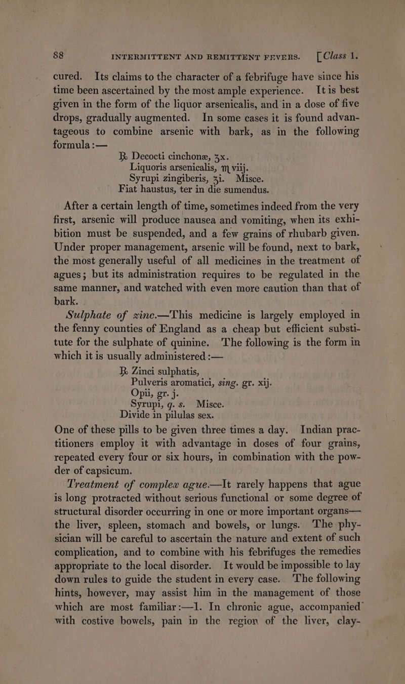 cured. Its claims to the character of a febrifuge have since his time been ascertained by the most ample experience. It is best given in the form of the liquor arsenicalis, and in a dose of five drops, gradually augmented. In some cases it is found advan- tageous to combine arsenic with bark, as in the following formula :— Decocti cinchone, 3x. Liquoris arsenicalis, 11 viij. Syrupi zingiberis, 31. Misce. Fiat haustus, ter in die sumendus. After a certain length of time, sometimes indeed from the very first, arsenic will produce nausea and vomiting, when its exhi- bition must be suspended, and a few grains of rhubarb given. Under proper management, arsenic will be found, next to bark, the most generally useful of all medicines in the treatment of agues; but its administration requires to be regulated in the same manner, and watched with even more caution than that of bark. | Sulphate of zinc.—This medicine is largely employed in the fenny counties of England as a cheap but efficient substi- tute for the sulphate of quinine. The following is the form in which it is usually administered :— R Zinci sulphatis, Pulveris aromatici, sing. gr. xij. Opii, gr. j. Syrupi, g. s. Misce. Divide in pilulas sex. One of these pills to be given three times a day. Indian prac- titioners employ it with advantage in doses of four grains, repeated every four or six hours, in combination with the pow- der of capsicum. Treatment of complex ague.—It rarely happens that ague is long protracted without serious functional or some degree of structural disorder occurring in one or more important organs— the liver, spleen, stomach and bowels, or lungs. The phy- sician will be careful to ascertain the nature and extent of such complication, and to combine with his febrifuges the remedies appropriate to the local disorder. It would be impossible to lay down rules to guide the student in every case. The following hints, however, may assist him in the management of those which are most familiar:—l. In chronic ague, accompanied’ with costive bowels, pain in the region of the liver, clay-