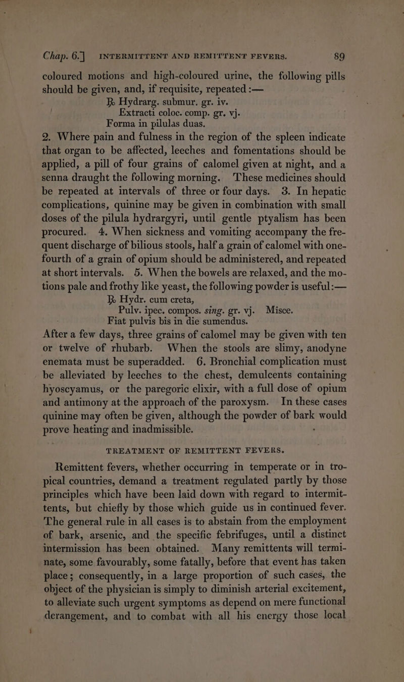 coloured motions and high-coloured urine, the following pills should be given, and, if requisite, repeated :— R Hydrarg. submur. gr. iv. Extracti coloc. comp. gr. vj- Forma in pilulas duas. 2. Where pain and fulness in the region of the spleen indicate that organ to be affected, leeches and fomentations should be applied, a pill of four grains of calomel given at night, and a senna draught the following morning. ‘These medicines should be repeated at intervals of three or four days. 3. In hepatic complications, quinine may be given in combination with small doses of the pilula hydrargyri, until gentle ptyalism has been procured. 4. When sickness and vomiting accompany the fre- quent discharge of bilious stools, half a grain of calomel with one- fourth of a grain of opium should be administered, and repeated at short intervals. 5. When the bowels are relaxed, and the mo- tions pale and frothy like yeast, the following powder is useful: — R Hydr. cum creta, Pulv. ipec. compos. sing. gr. vj. Misce. Fiat pulvis bis in die sumendus. After a few days, three grains of calomel may be given with ten or twelve of rhubarb. When the stools are slimy, anodyne enemata must be superadded. 6. Bronchial complication must be alleviated by leeches to the chest, demulcents containing hyoscyamus, or the paregoric elixir, with a full dose of opium and antimony at the approach of the paroxysm. In these cases quinine may often be given, although the powder of bark would prove heating and inadmissible. TREATMENT OF REMITTENT FEVERS. Remittent fevers, whether occurring in temperate or in tro- pical countries, demand a treatment regulated partly by those principles which have been laid down with regard to intermit- tents, but chiefly by those which guide us in continued fever. The general rule in all cases is to abstain from the employment of bark, arsenic, and the specific febrifuges, until a distinct intermission has been obtained. Many remittents will termi- nate, some favourably, some fatally, before that event has taken place; consequently, in a large proportion of such cases, the object of the physician is simply to diminish arterial excitement, to alleviate such urgent symptoms as depend on mere functional derangement, and to combat with all his energy those local