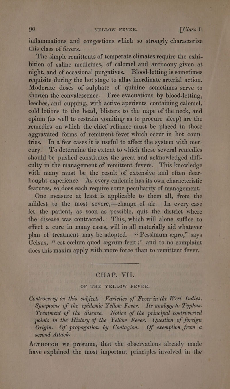 inflammations and congestions which so strongly characterize this class of fevers. The simple remittents of temperate Sete require the exhi- bition of saline medicines, of calomel and antimony given at night, and of occasional purgatives. Blood-letting is sometimes requisite during the hot stage to allay inordinate arterial action. Moderate doses of sulphate of quinine sometimes serve to shorten the convalescence. ree evacuations by blood-letting, leeches, and cupping, with active aperients containing calomel, cold lotions to the head, blisters to the nape of the neck, and opium (as well to restrain vomiting as to procure sleep) are the remedies on which the chief reliance must be placed in those ageravated forms of remittent fever which occur in hot coun- tries. In a few cases it is useful to affect the system with mer- cury. ‘To determine the extent to which these several remedies should be pushed constitutes the great and acknowledged diffi- culty in the management of remittent fevers. This knowledge with many must be the result of extensive and often dear- bought experience. As every endemic has its own characteristic features, so does each require some peculiarity of management. One measure at least is applicable to them all, from the mildest to the most severe,—change of air. In every case let the patient, as soon as possible, quit the district where the disease was contracted. This, which will alone suffice to effect a cure in many cases, will in all materially aid whatever plan of treatment may be adopted. ‘‘ Pessimum egro,” says Celsus, “ est coelum quod egrum fecit ;” and to no complaint does this maxim apply with more force than to remittent fever. CHAP. VII. OF THE YELLOW FEVER. Controversy on this subject. Varieties of Fever in the West Indies. Symptoms of the epidemic Yellow Fever. Its analogy to Typhus. Treatment of the disease. Notice of the principal controverted points in the History of the Yellow Fever. Question of foreign Origin. Of propagation by Contagion. Of exemption from a second Attack. AurHoucH we presume, that the observations already made have explained the most important principles involved in the