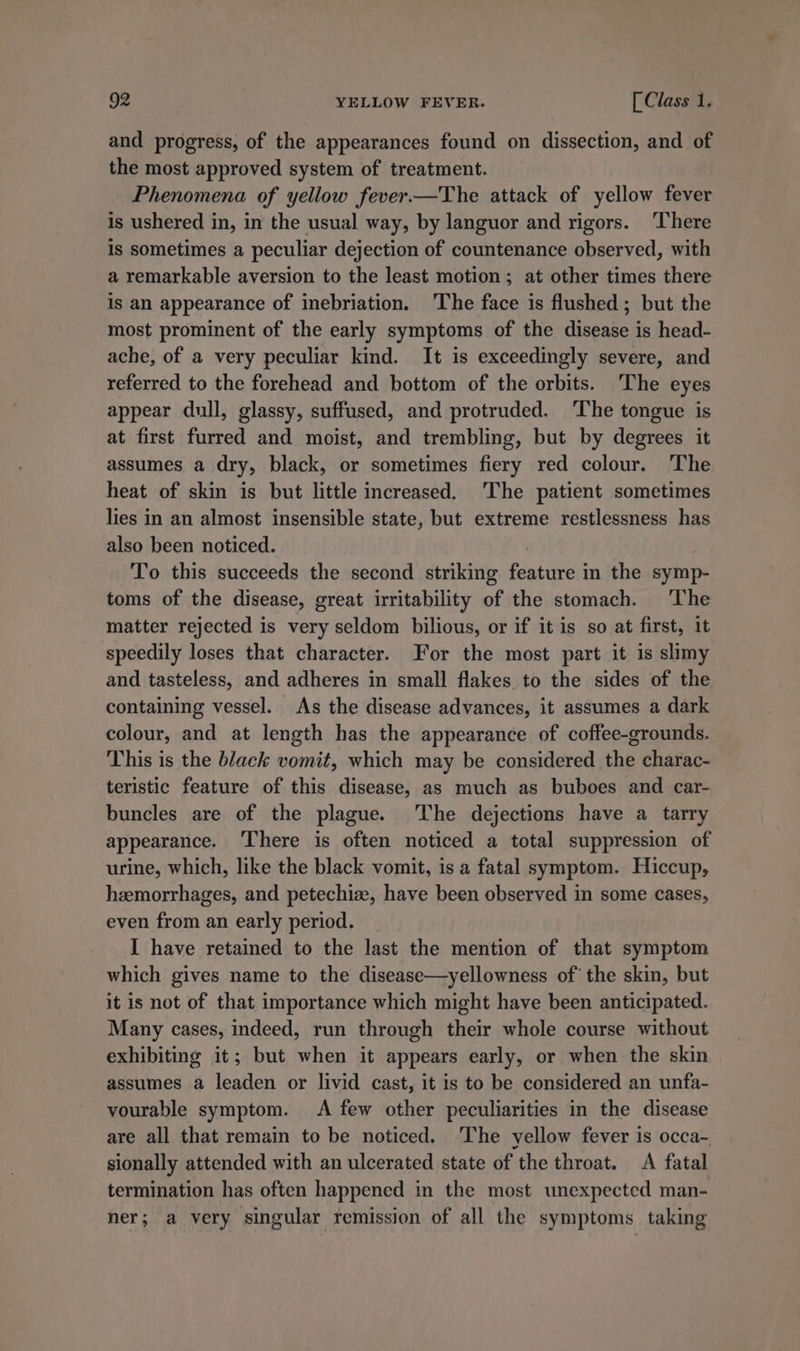 and progress, of the appearances found on dissection, and of the most approved system of treatment. Phenomena of yellow fever.—The attack of yellow fever is ushered in, in the usual way, by languor and rigors. ‘There is sometimes a peculiar dejection of countenance observed, with a remarkable aversion to the least motion; at other times there is an appearance of inebriation. The face is flushed ; but the most prominent of the early symptoms of the disease is head- ache, of a very peculiar kind. It is exceedingly severe, and referred to the forehead and bottom of the orbits. ‘The eyes appear dull, glassy, suffused, and protruded. The tongue is at first furred and moist, and trembling, but by degrees it assumes a dry, black, or sometimes fiery red colour. The heat of skin is but little increased. The patient sometimes lies in an almost insensible state, but extreme restlessness has also been noticed. 7 To this succeeds the second striking feature in the symp- toms of the disease, great irritability of the stomach. The matter rejected is very seldom bilious, or if it is so at first, it speedily loses that character. For the most part it is slimy and tasteless, and adheres in small flakes to the sides of the containing vessel. As the disease advances, it assumes a dark colour, and at length has the appearance of coffee-grounds. This is the black vomit, which may be considered the charac- teristic feature of this disease, as much as buboes and car- buncles are of the plague. The dejections have a tarry appearance. ‘There is often noticed a total suppression of urine, which, like the black vomit, is a fatal symptom. Hiccup, haemorrhages, and petechiz, have been observed in some cases, even from an early period. I have retained to the last the mention of that symptom which gives name to the disease—yellowness of’ the skin, but it is not of that importance which might have been anticipated. Many cases, indeed, run through their whole course without exhibiting it; but when it appears early, or when the skin assumes a leaden or livid cast, it is to be considered an unfa- vourable symptom. A few other peculiarities in the disease are all that remain to be noticed. ‘The yellow fever is occa- sionally attended with an ulcerated state of the throat. A fatal termination has often happened in the most unexpected man- ner; a very singular remission of all the symptoms. taking