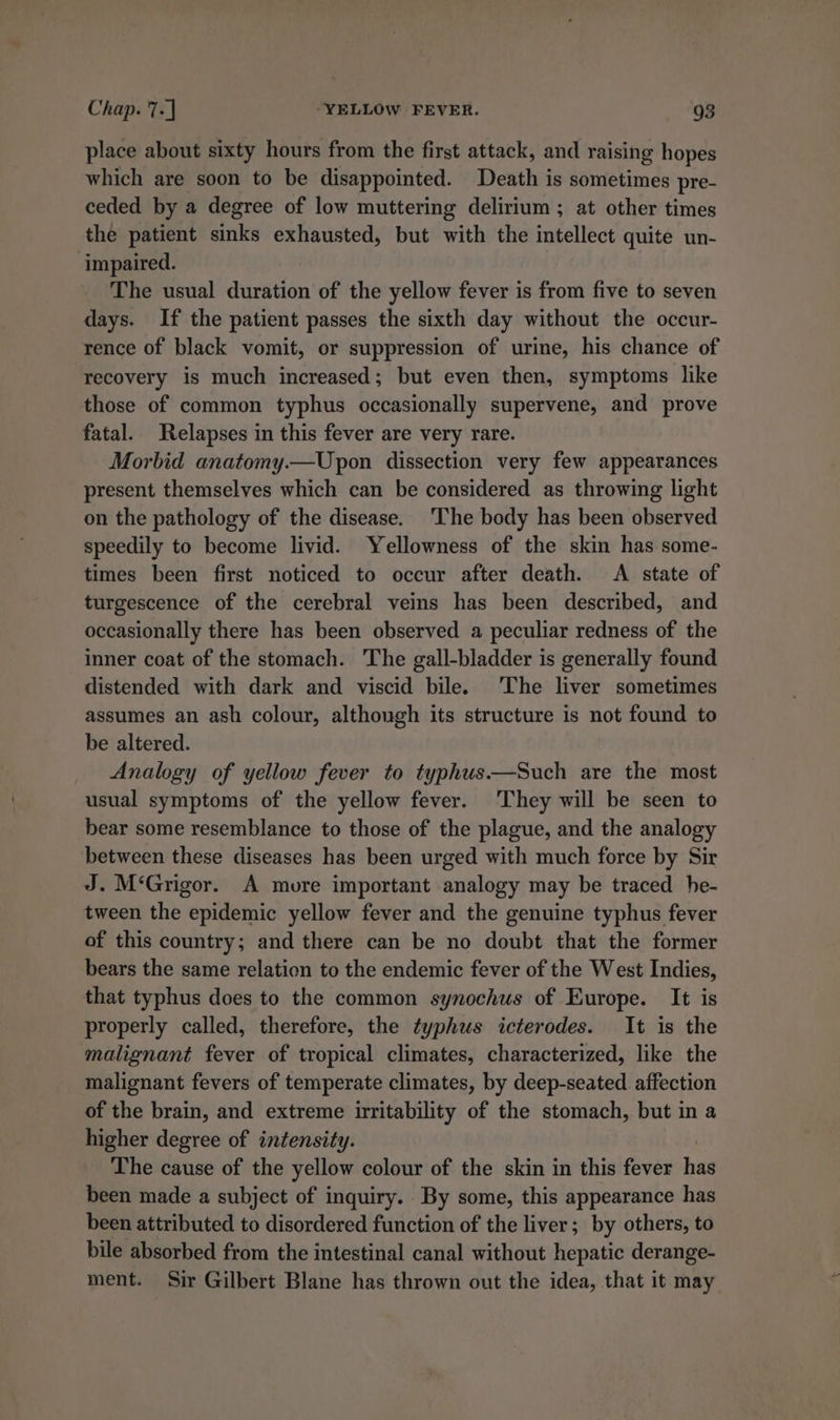 place about sixty hours from the first attack, and raising hopes which are soon to be disappointed. Death is sometimes pre- ceded by a degree of low muttering delirium ; at other times the patient sinks exhausted, but with the intellect quite un- impaired. The usual duration of the yellow fever is from five to seven days. If the patient passes the sixth day without the occur- rence of black vomit, or suppression of urine, his chance of recovery is much increased; but even then, symptoms like those of common typhus occasionally supervene, and prove fatal. Relapses in this fever are very rare. Morbid anatomy.—Upon dissection very few appearances present themselves which can be considered as throwing light on the pathology of the disease. ‘The body has been observed speedily to become livid. Yellowness of the skin has some- times been first noticed to occur after death. A state of turgescence of the cerebral veins has been described, and occasionally there has been observed a peculiar redness of the inner coat of the stomach. The gall-bladder is generally found distended with dark and viscid bile. ‘The liver sometimes assumes an ash colour, although its structure is not found to be altered. Analogy of yellow fever to typhus.—Such are the most usual symptoms of the yellow fever. They will be seen to bear some resemblance to those of the plague, and the analogy between these diseases has been urged with much force by Sir J. M‘Grigor. A more important analogy may be traced he- tween the epidemic yellow fever and the genuine typhus fever of this country; and there can be no doubt that the former bears the same relation to the endemic fever of the West Indies, that typhus does to the common synochus of Europe. It is properly called, therefore, the typhus icterodes. It is the malignant fever of tropical climates, characterized, like the malignant fevers of temperate climates, by deep-seated affection of the brain, and extreme irritability of the stomach, but in a higher degree of intensity. The cause of the yellow colour of the skin in this fever has been made a subject of inquiry. By some, this appearance has been attributed to disordered function of the liver; by others, to bile absorbed from the intestinal canal without hepatic derange- ment. Sir Gilbert Blane has thrown out the idea, that it may