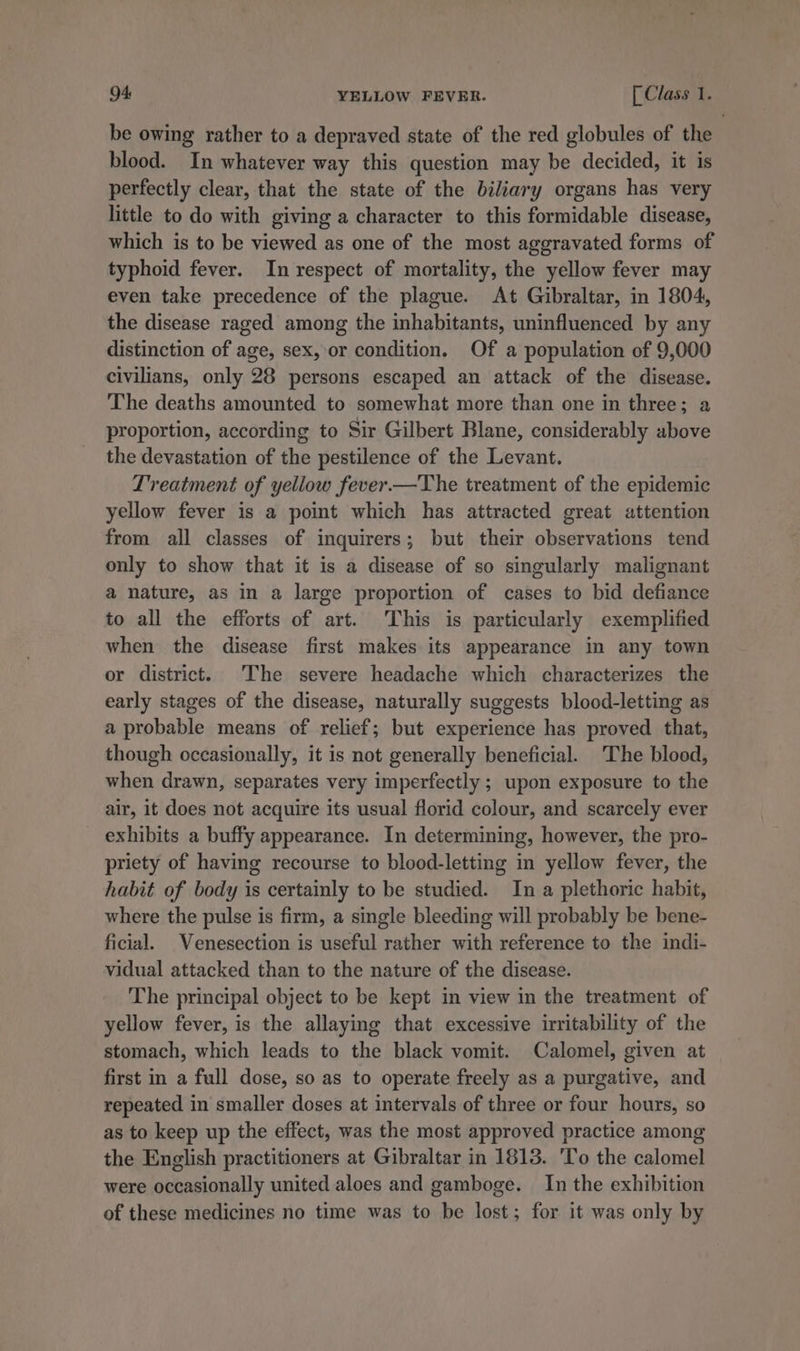 be owing rather to a depraved state of the red globules of the blood. In whatever way this question may be decided, it is perfectly clear, that the state of the biliary organs has very little to do with giving a character to this formidable disease, which is to be viewed as one of the most aggravated forms of typhoid fever. In respect of mortality, the yellow fever may even take precedence of the plague. At Gibraltar, in 1804, the disease raged among the inhabitants, uninfluenced by any distinction of age, sex, or condition. Of a population of 9,000 civilians, only 28 persons escaped an attack of the disease. The deaths amounted to somewhat more than one in three; a proportion, according to Sir Gilbert Blane, considerably above the devastation of the pestilence of the Levant. Treatment of yellow fever.—The treatment of the epidemic yellow fever is a point which has attracted great attention from all classes of inquirers; but their observations tend only to show that it is a disease of so singularly malignant a nature, as in a large proportion of cases to bid defiance to all the efforts of art. This is particularly exemplified when the disease first makes its appearance in any town or district. The severe headache which characterizes the early stages of the disease, naturally suggests blood-letting as a probable means of relief; but experience has proved that, though occasionally, it is not generally beneficial. The blood, when drawn, separates very imperfectly ; upon exposure to the air, it does not acquire its usual florid colour, and scarcely ever exhibits a buffy appearance. In determining, however, the pro- priety of having recourse to blood-letting in yellow fever, the habit of body is certainly to be studied. In a plethoric habit, where the pulse is firm, a single bleeding will probably be bene- ficial. Venesection is useful rather with reference to the indi- vidual attacked than to the nature of the disease. The principal object to be kept in view in the treatment of yellow fever, is the allaying that excessive irritability of the stomach, which leads to the black vomit. Calomel, given at first in a full dose, so as to operate freely as a purgative, and repeated in smaller doses at intervals of three or four hours, so as to keep up the effect, was the most approved practice among the English practitioners at Gibraltar in 1813. 'To the calomel were occasionally united aloes and gamboge. In the exhibition of these medicines no time was to be lost; for it was only by