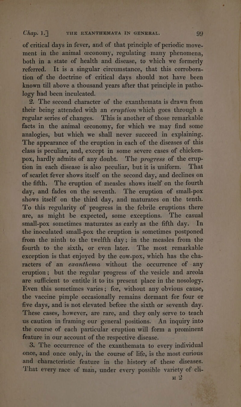 of critical days in fever, and of that principle of periodic move- ment in the animal ceconomy, regulating many phenomena, both in a state of health and disease, to which we formerly referred. It is a singular circumstance, that this corrobora- tion of the doctrine of critical days should not have been known till above a thousand years after that principle in patho- logy had been inculcated. 2. ‘The second character of the exanthemata is drawn from their being attended with an eruption which goes through a regular series of changes. This is another of those remarkable facts in the animal ceconomy, for which we may find some analogies, but which we shall never succeed in explaining. The appearance of the eruption in each of the diseases of this class is peculiar, and, except in some severe cases of chicken- pox, hardly admits of any doubt. The progress of the erup- tion in each disease is also peculiar, but it is uniform. That of scarlet fever shows itself on the second day, and declines on the fifth. The eruption of measles shows itself on the fourth day, and fades on the seventh. The eruption of small-pox shows itself on the third day, and maturates on the tenth. To this regularity of progress in the febrile eruptions there are, as might be expected, some exceptions. ‘The casual small-pox sometimes maturates as early as the fifth day. In the inoculated small-pox the eruption is sometimes postponed from the ninth to the twelfth day; in the measles from the fourth to the sixth, or even later. The most remarkable exception is that enjoyed by the cow-pox, which has the cha- racters of an ewxanthema without the occurrence of - any eruption; but the regular progress of the vesicle and areola are sufficient to pitas it to its present place in the nosology. Even this sometimes varies; for, without any obvious cause, the vaccine pimple occasionally remains dormant for four or five days, and is not elevated before the sixth or seventh day. These cases, however, are rare, and they only serve to teach us caution in framing our general positions. An inquiry into the course of each particular eruption will form a prominent feature in our account of the respective disease. 3. The occurrence of the exanthemata to every individual once, and once only, in the course of life, is the most curious and characteristic feature in the history of these diseases. That every race of man, under every possible variety of cli- H 2