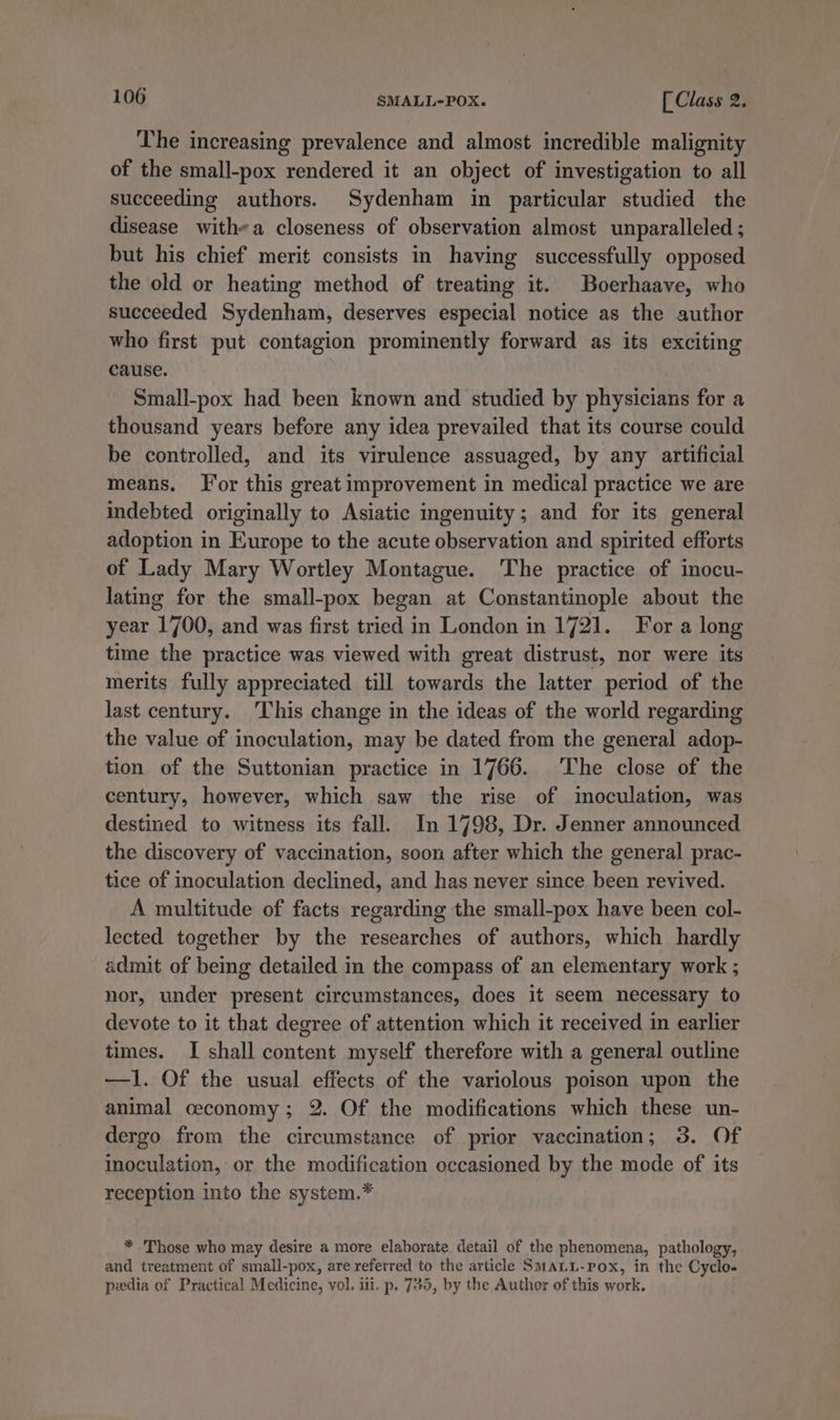 The increasing prevalence and almost incredible malignity of the small-pox rendered it an object of investigation to all succeeding authors. Sydenham in particular studied the disease with-a closeness of observation almost unparalleled ; but his chief merit consists in having successfully opposed the old or heating method of treating it. Boerhaave, who succeeded Sydenham, deserves especial notice as the author who first put contagion prominently forward as its exciting cause. Small-pox had been known and studied by physicians for a thousand years before any idea prevailed that its course could be controlled, and its virulence assuaged, by any artificial means. For this great improvement in medical practice we are indebted originally to Asiatic ingenuity; and for its general adoption in Europe to the acute observation and spirited efforts of Lady Mary Wortley Montague. The practice of imocu- lating for the small-pox began at Constantinople about the year 1700, and was first tried in London in 1721. For a long time the practice was viewed with great distrust, nor were its merits fully appreciated till towards the latter period of the last century. This change in the ideas of the world regarding the value of inoculation, may be dated from the general adop- tion of the Suttonian practice in 1766. The close of the century, however, which saw the rise of inoculation, was destined to witness its fall. In 1798, Dr. Jenner announced the discovery of vaccination, soon after which the general prac- tice of inoculation declined, and has never since been revived. A multitude of facts regarding the small-pox have been col- lected together by the researches of authors, which hardly admit of being detailed in the compass of an elementary work ; nor, under present circumstances, does it seem necessary to devote to it that degree of attention which it received in earlier times. I shall content myself therefore with a general outline —1l. Of the usual effects of the variolous poison upon the animal ceconomy; 2. Of the modifications which these un- dergo from the circumstance of prior vaccination; 3. Of inoculation, or the modification occasioned by the mode of its reception into the system.* * Those who may desire a more elaborate detail of the phenomena, pathology, and treatment of small-pox, are referred to the article SMALL-rox, in the Cyclo- peedia of Practical Medicine, vol. iii. p. 735, by the Author of this work.