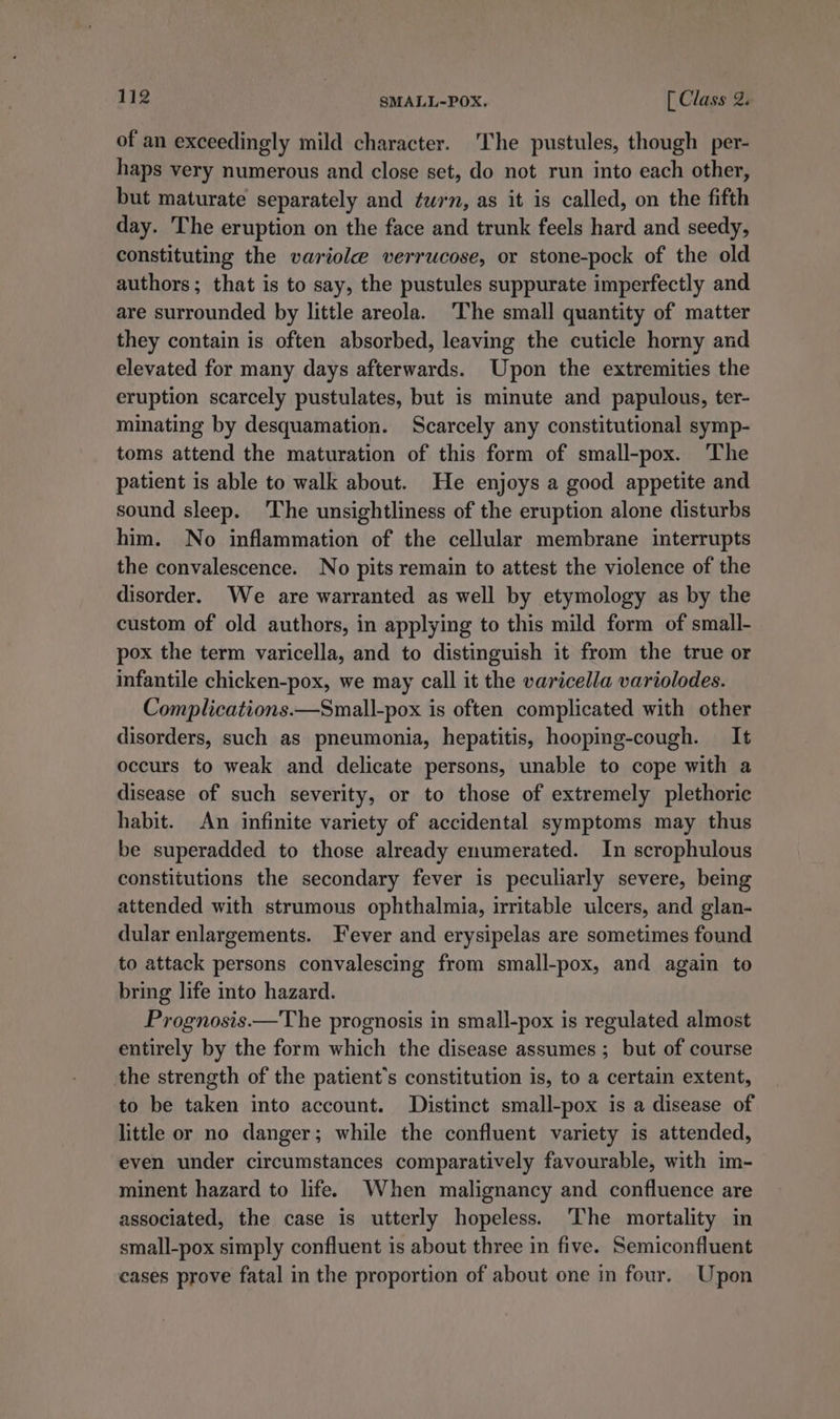 of an exceedingly mild character. The pustules, though per- haps very numerous and close set, do not run into each other, but maturate separately and turn, as it is called, on the fifth day. The eruption on the face and trunk feels hard and seedy, constituting the variole verrucose, or stone-pock of the old authors; that is to say, the pustules suppurate imperfectly and are surrounded by little areola. ‘The small quantity of matter they contain is often absorbed, leaving the cuticle horny and elevated for many days afterwards. Upon the extremities the eruption scarcely pustulates, but is minute and papulous, ter- minating by desquamation. Scarcely any constitutional symp- toms attend the maturation of this form of small-pox. The patient is able to walk about. He enjoys a good appetite and sound sleep. The unsightliness of the eruption alone disturbs him. No inflammation of the cellular membrane interrupts the convalescence. No pits remain to attest the violence of the disorder. We are warranted as well by etymology as by the custom of old authors, in applying to this mild form of small- pox the term varicella, and to distinguish it from the true or infantile chicken-pox, we may call it the varicella variolodes. Complications.—Small-pox is often complicated with other disorders, such as pneumonia, hepatitis, hooping-cough. It occurs to weak and delicate persons, unable to cope with a disease of such severity, or to those of extremely plethoric habit. An infinite variety of accidental symptoms may thus be superadded to those already enumerated. In scrophulous constitutions the secondary fever is peculiarly severe, being attended with strumous ophthalmia, irritable ulcers, and glan- dular enlargements. Fever and erysipelas are sometimes found to attack persons convalescing from small-pox, and again to bring life into hazard. Prognosis——The prognosis in small-pox is regulated almost entirely by the form which the disease assumes ; but of course the strength of the patient's constitution is, to a certain extent, to be taken into account. Distinct small-pox is a disease of little or no danger; while the confluent variety is attended, even under circumstances comparatively favourable, with im- minent hazard to life. When malignancy and confluence are associated, the case is utterly hopeless. ‘The mortality in small-pox simply confluent is about three in five. Semiconfluent cases prove fatal in the proportion of about one in four. Upon