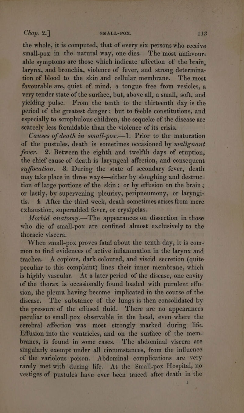 the whole, it is computed, that of every six persons who receive small-pox in the natural way, one dies. The most unfavour- able symptoms are those which indicate affection of the brain, larynx, and bronchia, violence of fever, and strong determina- tion of blood to the skin and cellular membrane. The most favourable are, quiet of mind, a tongue free from vesicles, a very tender state of the surface, but, above all, a small, soft, and yielding pulse. From the tenth to the thirteenth day is the period of the greatest danger; but to feeble constitutions, and especially to scrophulous children, the sequel of the disease are scarcely less formidable than the violence of its crisis. Causes of death in small-por.—1. Prior to the maturation of the pustules, death is sometimes occasioned by malignant fever. 2. Between the eighth and twelfth days of eruption, the chief cause of death is laryngeal affection, and consequent suffocation. 3. During the state of secondary fever, death may take place in three ways—either by sloughing and destruc- tion of large portions of the skin; or by effusion on the brain ; or lastly, by supervening pleurisy, peripneumony, or laryngi- tis. 4. After the third week, death sometimes arises from mere exhaustion, superadded fever, or erysipelas. Morbid anatomy.—The appearances on dissection in those who die of small-pox are confined almost exclusively to the thoracic viscera. When small-pox proves fatal about the tenth day, it is com- mon to find evidences of active inflammation in the larynx and trachea. A copious, dark-coloured, and viscid secretion (quite peculiar to this complaint) lines their inner membrane, which is highly vascular. At a later period of the disease, one cavity of the thorax is occasionally found loaded with purulent effu- sion, the pleura having become implicated in the course of the disease. ‘The substance of the lungs is then consolidated by the pressure of the effused fluid. There are no appearances peculiar to small-pox observable in the head, even where the cerebral affection was most strongly marked during life. Effusion into the ventricles, and on the surface of the mem- branes, is found in some cases. ‘The abdominal viscera are singularly exempt under all circumstances, from the influence of the variolous poison. Abdominal complications are very rarely met with during life. At the Small-pox Hospital, no vestiges of pustules have ever been traced after death in the 1