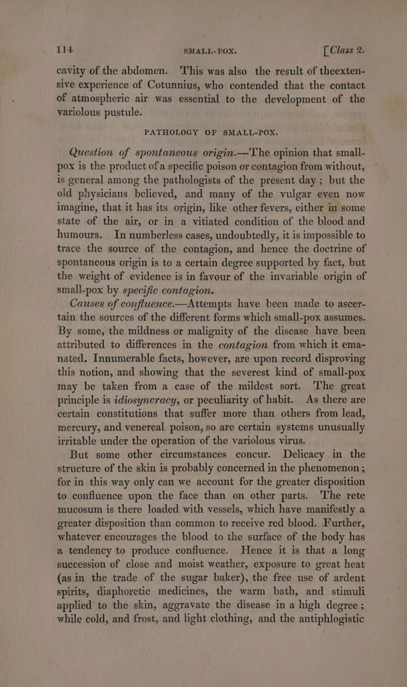 cavity of the abdomen. This was also the result of theexten- sive experience of Cotunnius, who contended that the contact of atmospheric air was essential to the development of the variolous pustule. PATHOLOGY OF SMALL-POX. Question of spontaneous origin.—The opinion that small- pox is the product ofa specific poison or contagion from without, is general among the pathologists of the present day; but the old physicians believed, and many of the vulgar even now imagine, that it has its origin, like other fevers, either in some state of the air, or in a vitiated condition of the blood and humours. In numberless cases, undoubtedly, it is impossible to trace the source of the contagion, and hence the doctrine of spontaneous origin is to a certain degree supported by fact, but the weight of evidence is in favour of the invariable origin of small-pox by specific contagion. Causes of confluence.—Attempts have been made to ascer- tain the sources of the different forms which small-pox assumes. By some, the mildness or malignity of the disease have been attributed to differences in the contagion from which it ema- nated. Innumerable facts, however, are upon record disproving this notion, and showing that the severest kind of small-pox may be taken from a case of the mildest sort. ‘The great principle is idiosyncracy, or peculiarity of habit. As there are certain constitutions that suffer more than others from lead, mercury, and venereal poison, so are certain systems unusually irritable under the operation of the variolous virus. But some other circumstances concur. Delicacy in the structure of the skin is probably concerned in the phenomenon ; for in this way only can we account for the greater disposition to confluence upon the face than on other parts. The rete mucosum is there loaded with vessels, which have manifestly a greater disposition than common to receive red blood. Further, whatever encourages the blood to the surface of the body has a tendency to produce confluence. Hence it is that a long succession of close and moist weather, exposure to great heat (asin the trade of the sugar baker), the free use of ardent spirits, diaphoretic medicines, the warm bath, and stimuli applied to the skin, aggravate the disease in a high degree ; while cold, and frost, and light clothing, and the antiphlogistic
