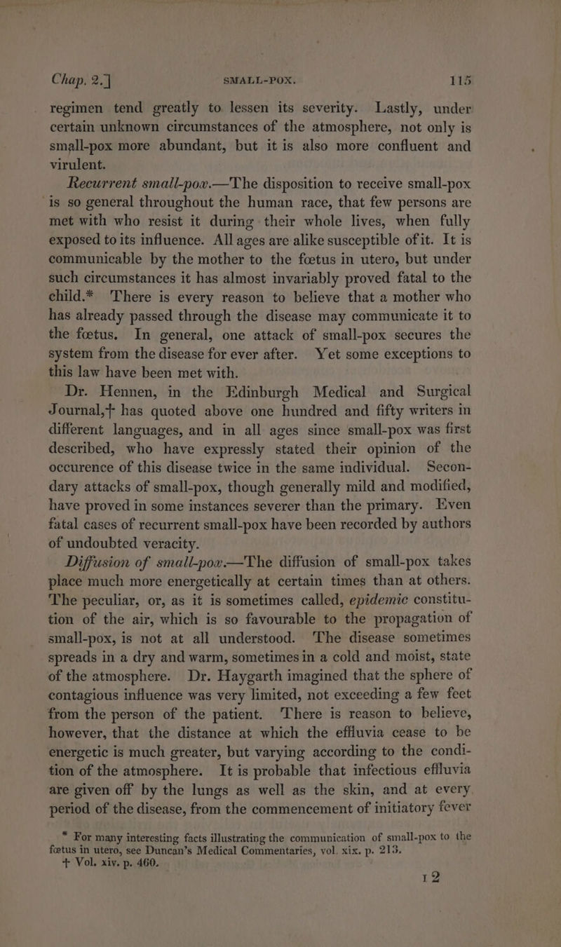 regimen tend greatly to. lessen its severity. Lastly, under certain unknown circumstances of the atmosphere, not only is small-pox more abundant, but it is also more confluent and virulent. Recurrent smail-pox.—The disposition to receive small-pox is so general throughout the human race, that few persons are met with who resist it during their whole lives, when fully exposed to its influence. All ages are alike susceptible of it. It is communicable by the mother to the foetus in utero, but under such circumstances it has almost invariably proved fatal to the child.* There is every reason to believe that a mother who has already passed through the disease may communicate it to the foetus. In general, one attack of small-pox secures the system from the disease for ever after. Yet some exceptions to this law have been met with. Dr. Hennen, in the Edinburgh Medical and Surgical Journal,} has quoted above one hundred and fifty writers in different languages, and in all ages since small-pox was first described, who have expressly stated their opinion of the occurence of this disease twice in the same individual. Secon- dary attacks of small-pox, though generally mild and modified, have proved in some instances severer than the primary. Even fatal cases of recurrent small-pox have been recorded by authors of undoubted veracity. Diffusion of small-pox—The diffusion of small-pox takes place much more energetically at certain times than at others. The peculiar, or, as it is sometimes called, epidemic constitu- tion of the air, which is so favourable to the propagation of small-pox, is not at all understood. The disease sometimes spreads in a dry and warm, sometimes in a cold and moist, state of the atmosphere. Dr. Haygarth imagined that the sphere of contagious influence was very limited, not exceeding a few feet from the person of the patient. ‘There is reason to believe, however, that the distance at which the effluvia cease to be energetic is much greater, but varying according to the condi- tion of the atmosphere. It is probable that infectious effluvia are given off by the lungs as well as the skin, and at every period of the disease, from the commencement of initiatory fever “ For many interesting facts illustrating the communication of small-pox to the foetus in utero, see Duncan’s Medical Commentaries, vol. xix. p. 213. + Vol. xiv. p. 460. 12