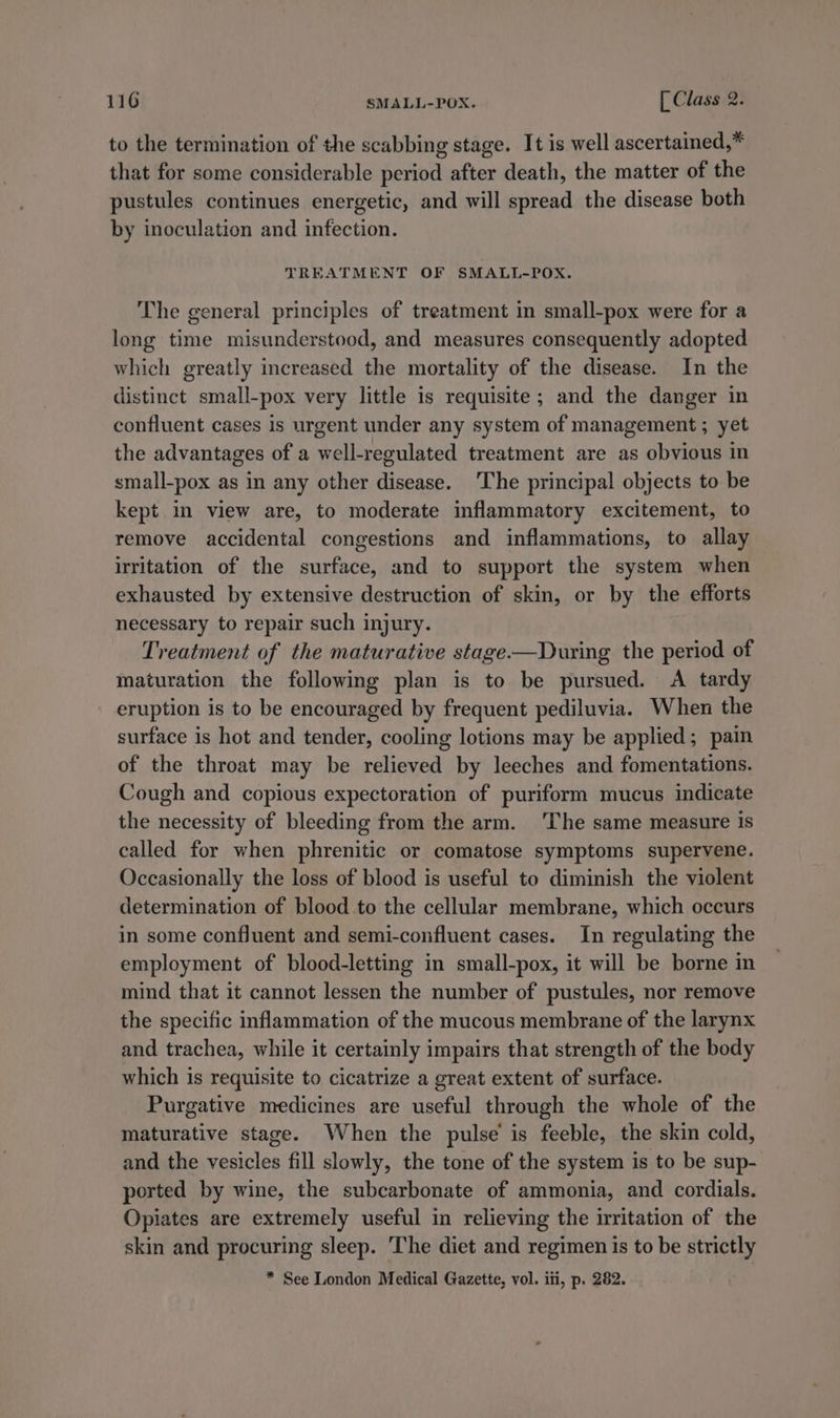 to the termination of the scabbing stage. It is well ascertained,* that for some considerable period after death, the matter of the pustules continues energetic, and will spread the disease both by inoculation and infection. TREATMENT OF SMALL-POX. The general principles of treatment in small-pox were for a long time misunderstood, and measures consequently adopted which greatly increased the mortality of the disease. In the distinct small-pox very little is requisite; and the danger in confluent cases is urgent under any system of management ; yet the advantages of a well-regulated treatment are as obvious in small-pox as in any other disease. The principal objects to be kept in view are, to moderate inflammatory excitement, to remove accidental congestions and inflammations, to allay irritation of the surface, and to support the system when exhausted by extensive destruction of skin, or by the efforts necessary to repair such injury. Treatment of the maturative stage——During the period of maturation the following plan is to be pursued. A tardy eruption is to be encouraged by frequent pediluvia. When the surface is hot and tender, cooling lotions may be applied ; pain of the throat may be relieved by leeches and fomentations. Cough and copious expectoration of puriform mucus indicate the necessity of bleeding from the arm. ‘The same measure is called for when phrenitic or comatose symptoms supervene. Occasionally the loss of blood is useful to diminish the violent determination of blood to the cellular membrane, which occurs in some confluent and semi-confluent cases. In regulating the employment of blood-letting in small-pox, it will be borne in mind that it cannot lessen the number of pustules, nor remove the specific inflammation of the mucous membrane of the larynx and trachea, while it certainly impairs that strength of the body which is requisite to cicatrize a great extent of surface. Purgative medicines are useful through the whole of the maturative stage. When the pulse is feeble, the skin cold, and the vesicles fill slowly, the tone of the system is to be sup- ported by wine, the subcarbonate of ammonia, and cordials. Opiates are extremely useful in relieving the irritation of the skin and procuring sleep. ‘The diet and regimen is to be strictly * See London Medical Gazette, vol. iti, p. 282.